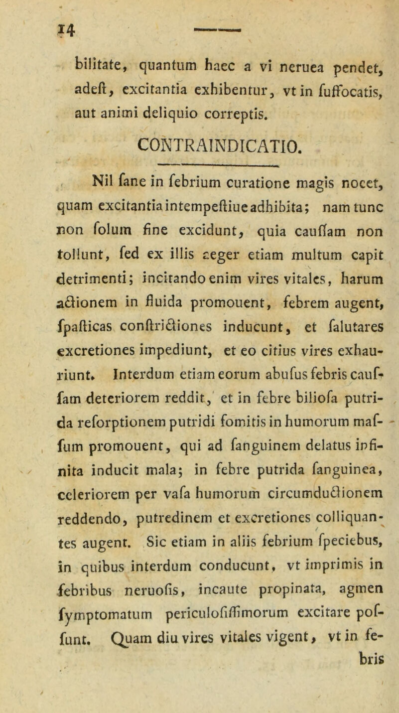 bilitate, quantum haec a vi neruea pendet, adeft, excitantia exhibentur, vt in fuffiocatis, aut animi deliquio correptis. C0NTRA1NDICATI0. Nil fane in febrium curatione magis nocet, quam excitantiaintempeftiueadhibita; nam tunc non folum fine excidunt, quia cauffam non tollunt, fed ex illis aeger etiam multum capit detrimenti; incitando enim vires vitales, harum adionem in fluida promouent, febrem augent, fpafticas conftridiones inducunt, et falutares cxcretiones impediunt, et eo citius vires exhau- riunt, Interdum etiam eorum abufus febris cauf- fam deteriorem reddit, et in febre biliofa putri- da reforptionem putridi fomitis in humorum maf- fum promouent, qui ad fanguinem delatus infi- nita inducit mala; in febre putrida fanguinea, celeriorem per vafa humorum circumdudionem reddendo, putredinem et excretiones eolliquan- tes augent. Sic etiam in aliis febrium fpeciebus, in quibus interdum conducunt, vt imprimis in febribus neruofis, incaute propinata, agmen fymptomatum periculofifiimorum excitare pof- funt. Quam diu vires vitales vigent, vt in fe- bris