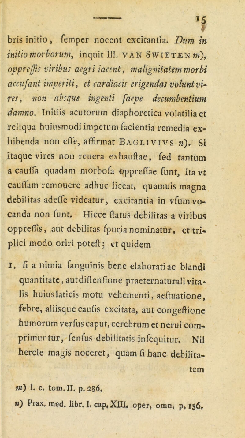 I bris initio, femper nocent excitantia. Dum in initio morborum, inquit II!. van Swietenw), oppr effis viribus aegri iacent, malignitatem morbi accufant imperiti, et cardiacis erigendas volunt vi- res , non absque ingenti faepe decumbentium damno. Initiis acutorum diaphoretica volatilia et reliqua huiusmodi impetum facientia remedia ex- hibenda non efie, affirmat Baglivivs n)♦ Si itaque vires non reuera exhauftae, fed tantum a caufla quadam morbofa oppreffae funt, ita vt cauffam remouere adhuc liceat, quamuis magna debilitas adeffie videatur, excitantia in vfum vo- canda non funt, Hicce ftatus debilitas a viribus oppreffis, aut debilitas fpuria nominatur, et tri- plici modo oriri poteft; et quidem I. fi a nimia fanguinis bene elaborati ac blandi quantitate, autdiftenfione praeternaturali vita- lis huius laticis motu vehementi, aeftuatione, febre, aliisque caufis excitata, aut congeftione humorum verfus caput, cerebrum et nerui com- primurtur, fenfus debilitatis infequitur, Nil hercle magis noceret, quam fi hanc debilita- tem ni) 1. c. tom.II. p.286, «) Prax, ined. libr. I, cap, XIII» oper, omn, p, 136,