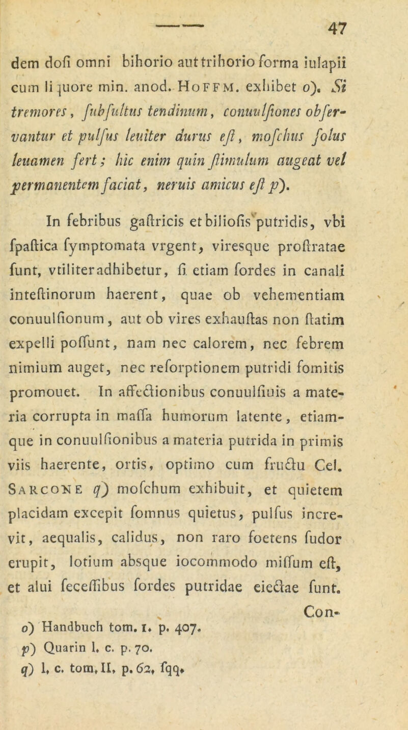 dem dofi omni bihorio aut trihorio forma iulapii cum liquore min. anod. HoFFM. exhibet o). Si tremores, fubfultus tendinum, conuitlfiones obfer- vantur et pulfus leniter durus eft, mofchus folus leuamen fert; hic enim quin ftimulum augeat vel permanentem faciat, «zifa/j amicus eft p). In febribus gaftricis etbiliofis putridis, vbi fpaftica fymptomata vrgent, viresque pro (Iratae funt, vtiliteradhibetur, fi. etiam fordes in canali inteftinorum haerent, quae ob vehementiam conuulfionum, aut ob vires exhauftas non (latim expelli poffunt, nam nec calorem, nec febrem nimium auget, nec reforptionem putridi fomitis promouet. In affectionibus conuulfiuis a mate- ria corrupta in maffa humorum latente, etiam- que in conuulfionibus a materia putrida in primis viis haerente, ortis, optimo cum frusftu Cei. Sarcone q) mofchum exhibuit, et quietem placidam excepit fomnus quietus, pulfus incre- vit, aequalis, calidus, non raro foetens fudor erupit, lotium absque iocommodo mifium eft, et alui feceftibus fordes putridae eie&ae funt. Con- o) Handbuch tom. i* p. 407. p) Quarin 1, c. p. 70. q) 1, c. tom, II, p. 62, fqq*