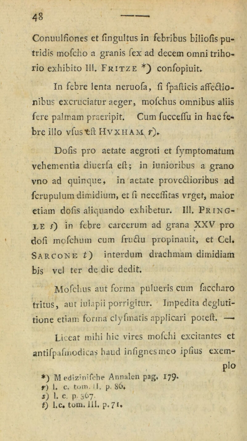 48 Conuulfiones et fingultus in febribus biliofis pu- tridis mofcho a granis fex ad decem omni triho- rio exhibito 111. Fkitze *_) confopiuit. In febre lenta neruofa, fi fpafticis affedio- nibus excruciatur aeger, molchus omnibus aliis fere palmam praeripit. Cum fucceffu in hac fe- bre illo vfustft Hvxham, y')+ Dofis pro aetate aegroti et fymptomatmn vehementia diuerfa eft; in iunioribus a grano vno ad quinque, in aetate provedioribus ad fcrupulum dimidium, et fi neceflitas vrget, maior etiam dofis aliquando exhibetur. 111. Pring- ;le 0 in febre carcerum ad grana XXV pro dofi mofchum cum frudu propinauit, et Cei, SarcoNe t) interdum drachmam dimidiam bis vel ter de die dedit. Mofchus aut forma pulueris cum faccharo tritus, aut iulapii porrigitur. Impedita degluti- tione etiam, forma clyfmatis applicari potefh —■ Licear mihi hic vires mofchi excitantes et antifpafmodicas haud infignesmeo ipfius exem- , Pl0 *) M edizMiifche Annalen pag. 179* r) 1. e. toin. iI. p. 80, s) 1. c. p 367