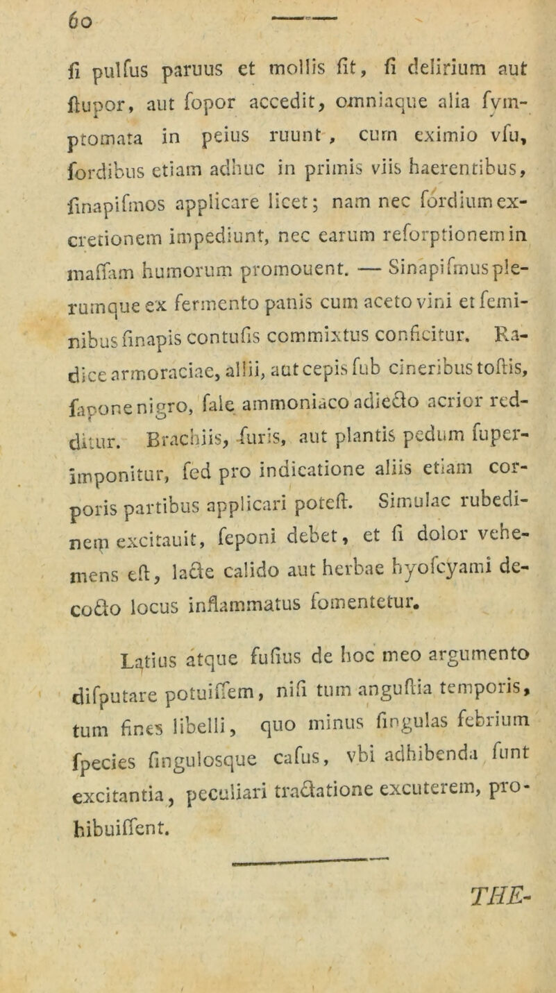 fi pulfus paruus et mollis fit, fi delirium aut ftupor, aut fopor accedit, omni a que alia fvm- ptomata in peius ruunt , curn eximio vfu, fordibus etiam adhuc in primis viis haerentibus, finapifmos applicare licet; nam nec (ordium ex- cretionem impediunt, nec earum reforptionemin maffam humorum promouent. — Sinapifrnusple- rumque ex fermento panis cum aceto vini et femi- nibus finapis contufis commixtus conficitur. Ra- dice armoraciae, allii, aut cepis fub cineribus toflis, fapone nigro, fale ammoniaco adiedo acrior red- ditur. Brachiis, -furis, aut plantis pedum fuper- imponitur, fed pro indicatione aliis etiam cor- poris partibus applicari potefi. Simulae rubedi- nem excitauit, feponi debet, et fi dolor vehe- mens tfi, lacte calido aut herbae hyofcyami de- codo locus inflammatus fomentetur. Latius atque fufius de hoc meo argumento difputare potuitfem, nifi tum anguflia temporis, tum fines libelli, quo minus fingulas febrium fpecies fingulosque cafus, vbi adhibenda funt excitantia , peculiari tradatione excuterem, pro- hibui ffent. THE-