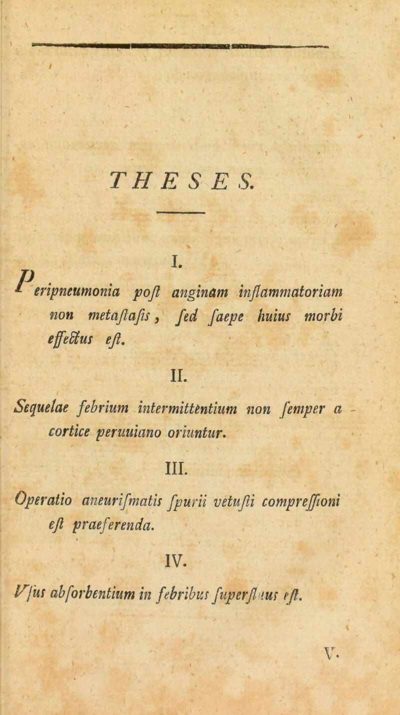 N % ’ X' S < * •» > | / TH E S E S. P *- p.rr I. eripneumonia pofl anginam injlammatoriam non metajlafis, fed faepe huius morbi efftttus ejl. II. Sequelae febrium intermittentium non femper a cortice peruuiano oriuntur. III. Operatio aneurifmatis fpurii vetufli compreffioni ejl praeferenda. * IV. Pfus abforbentium in febribus fuperfi ius ejl. \ \