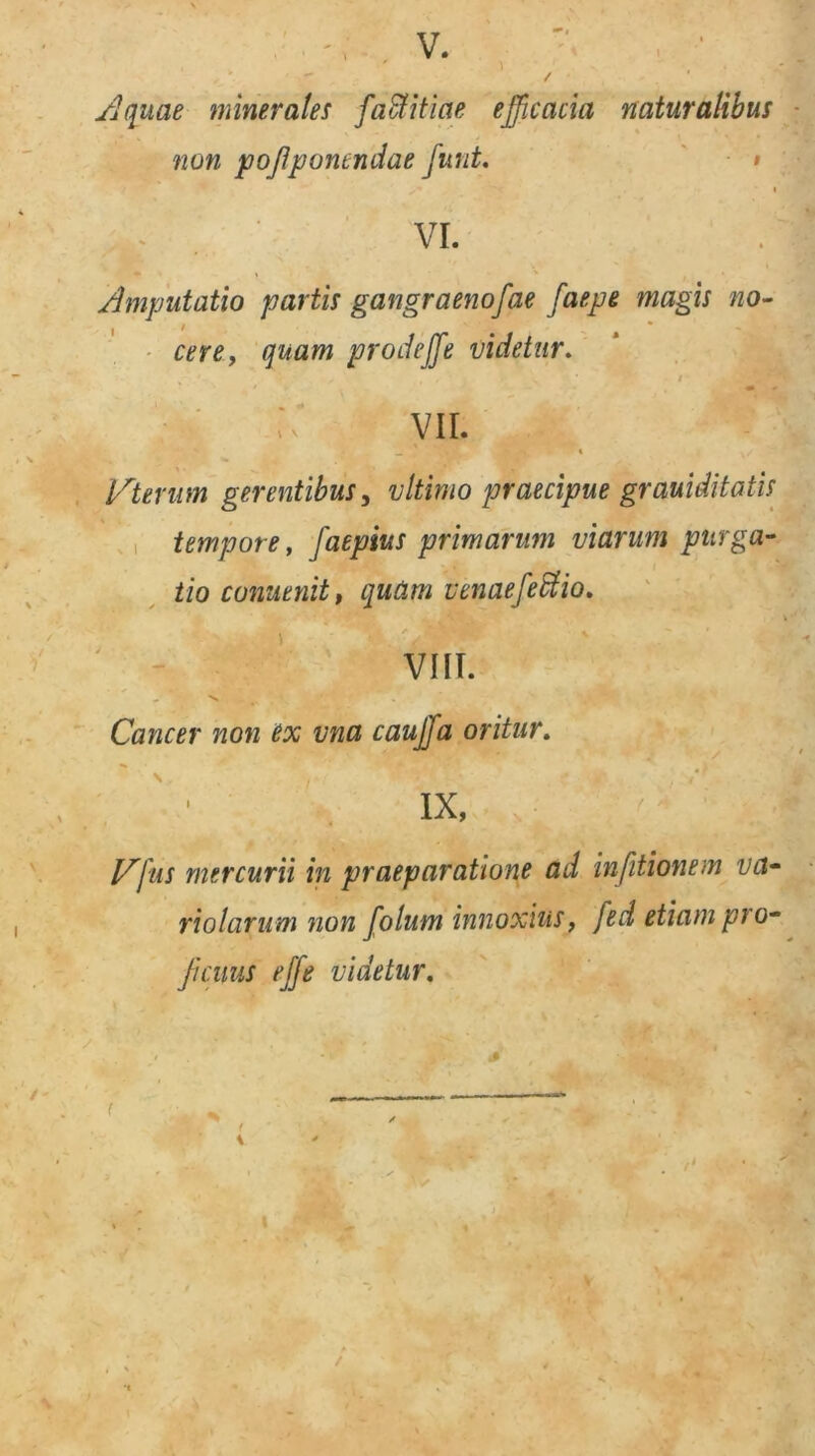 Aquae minerales facfitiae efficacia naturalibus non pofponendae funt. ** '■ * VI. Amputatio partis gangraenosae faepe magis no- cere, quam prodeffe videtur. V' VII. lAternm gerentibus, vltimo praecipue grauiditatis tempore, Jaepius primarum viarum purga- tio cunuenit, quam vcnaefeUio. VIII. . s . Cancer non ex vna cauffa oritur. IX, JAfus mercurii in praeparatione ad in [itionem vct- riolarum non folum innoxius, fed etiam pro- ficuus effe videtur. /