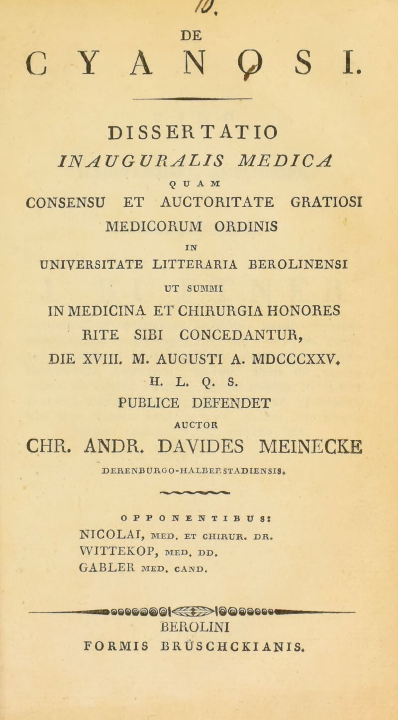 /0, DE C Y A N 9 S I. DISSERTATIO IN AUGURALIS MEDICA <5 U A M CONSENSU ET AUCTORITATE GRATIOSI MEDICORUM ORDINIS IN UNIVERSITATE LITTERARIA BEROLINENSI UT SUMMI IN MEDICINA ET CHIRURGIA HONORES RITE SIBI CONCEDANTUR, DIE XVIII. M. AUGUSTI A. MDCCCXXV* H. L. Q. S. PUBLICE DEFENDET AUCTOR CHR. ANDR. DAYIDES MEINECKE derenburgo-halbep. STADIENSIS* opponentibus: NICOLAI, MED. ET CIIIRUR. DR. WITTEKOP, MED, DD. GABLER MED, CAND. BEROLINI FORMIS BRUSCHCKI ANIS