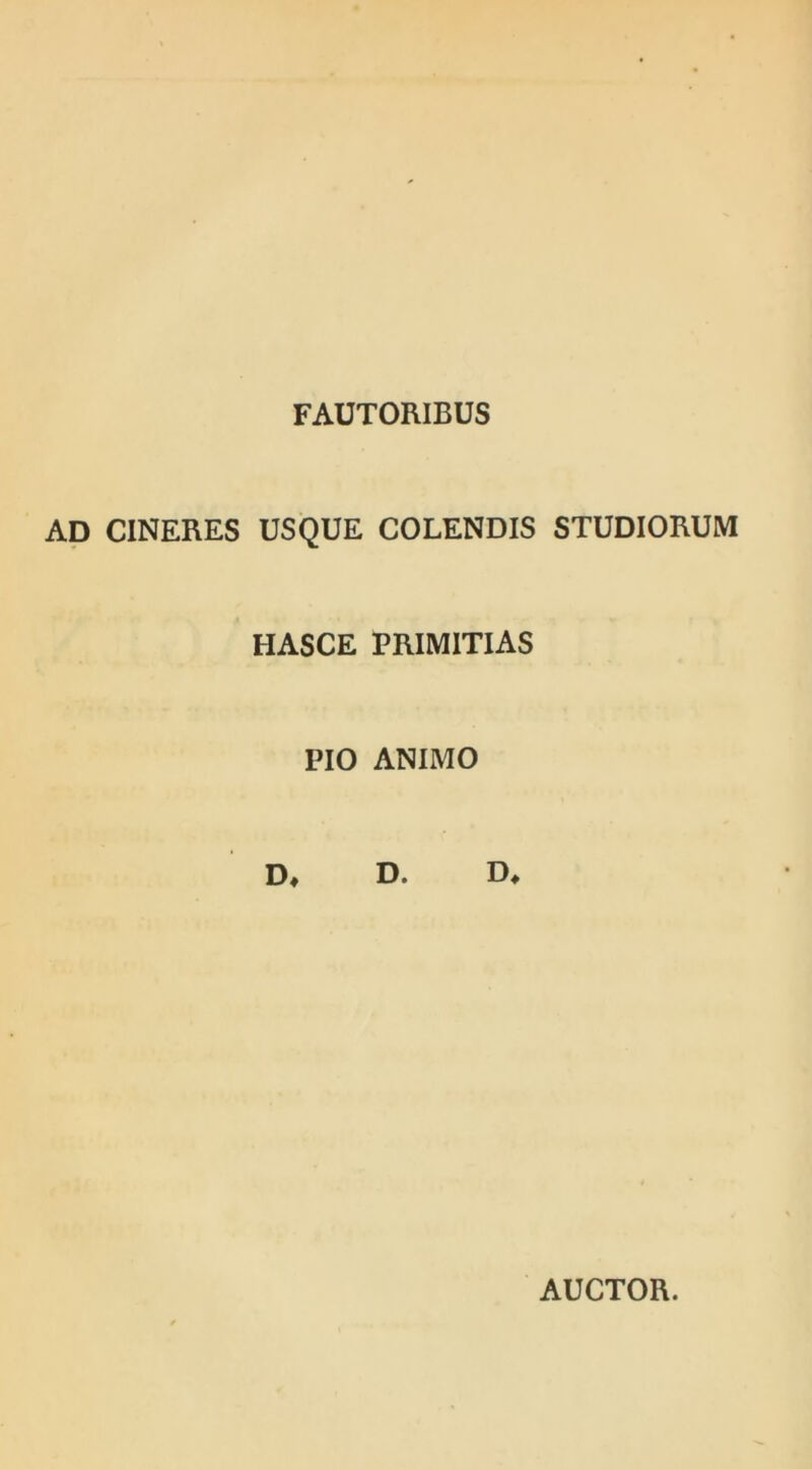 FAUTORIBUS AD CINERES USQUE COLENDIS STUDIORUM HASCE PRIMITIAS PIO ANIMO D* D. D, AUCTOR.