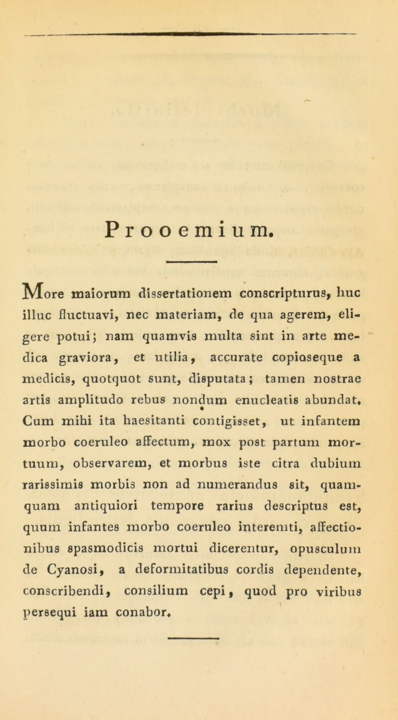 Prooemium. ^lore maiorum dissertationem conscripturus, huc illuc fluctuavi, nec materiam, de qua agerem, eli- gere potui; nam quamvis multa sint in arte me- dica graviora, et utilia, accurate copioseque a medicis, quotquot sunt, disputata; tamen nostrae artis amplitudo rebus nondum enucleatis abundat. Cum mihi ita haesitanti contigisset, ut infantem morbo coeruleo afFectum, mox post partum mor- tuum, observarem, et morbus iste citra dubium rarissimis morbis non ad numerandus sit, quam- quam antiquiori tempore rarius descriptus est, quum infantes morbo coeruleo interemti, affectio- nibus spasmodicis mortui dicerentur, opusculum de Cyanosi, a deformitatibus cordis dependente, conscribendi, consilium cepi, quod pro viribus I persequi iam conabor*