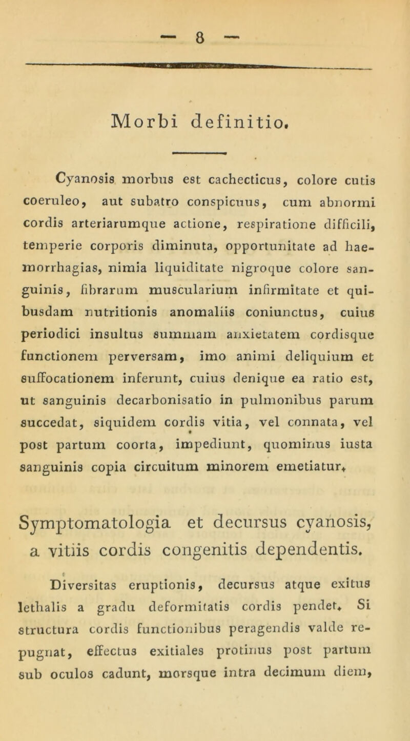 Morbi definitio. Cyanosis morbus est cachecticus, colore cutis coeruleo, aut subatro conspicuus, cum abnormi cordis arteriarumque actione, respiratione difficili, temperie corporis diminuta, opportunitate ad hae- morrhagias, nimia liquiditate nigroque colore san- guinis, fibrarum muscularium infirmitate et qui- busdam nutritionis anomaliis coniunctus, cuius periodici insultus summam anxietatem cordisque functionem perversam, imo animi deliquium et suffocationem inferunt, cuius denique ea ratio est, ut sanguinis decarbonisatio in pulmonibus parum succedat, siquidem cordis vitia, vel connata, vel post partum coorta, impediunt, quominus iusta sanguinis copia circuitum minorem emetiatur. Symptomatologia et decursus cyanosis, a vitiis cordis congenitis dependentis. Diversitas eruptionis, decursus atque exitus letbalis a gradu deformitatis cordis pendet. Si structura cordis functionibus peragendis valde re- pugnat, effectus exitiales protinus post partum sub oculos cadunt, morsque intra decimum diem,