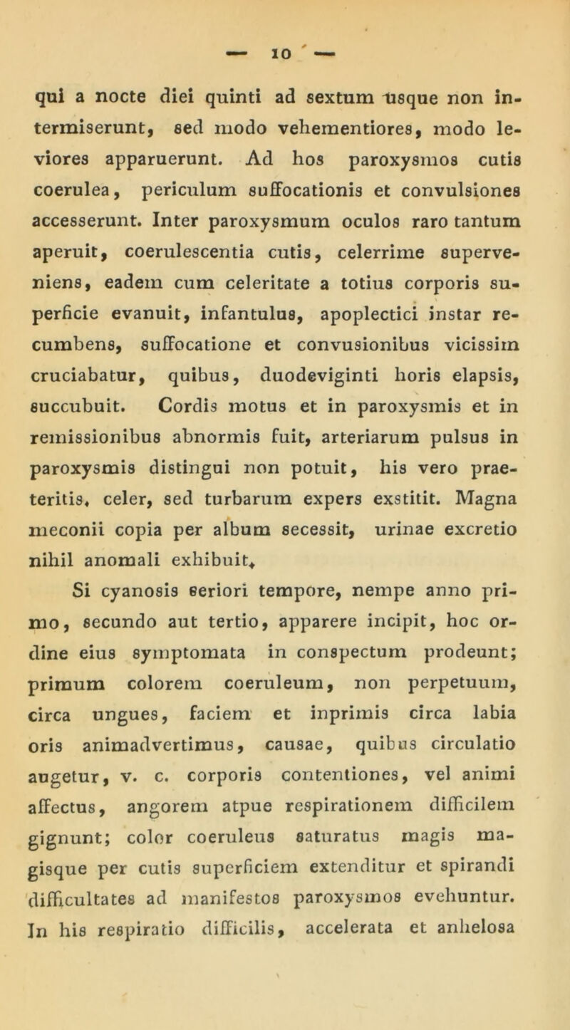 qui a nocte diei quinti ad sextum usque non in- termiserunt, sed modo vehementiores, modo le- viores apparuerunt. Ad hos paroxysmos cutis coerulea, periculum suffocationis et convulsiones accesserunt. Inter paroxysmum oculos raro tantum aperuit, coerulescentia cutis, celerrime superve- niens, eadem cum celeritate a totius corporis su- perficie evanuit, infantulus, apoplectici instar re- cumbens, suffocatione et convusionibus vicissiin cruciabatur, quibus, duodeviginti horis elapsis, succubuit. Cordis motus et in paroxysmis et in remissionibus abnormis fuit, arteriarum pulsus in paroxysmis distingui non potuit, his vero prae- teritis, celer, sed turbarum expers exstitit. Magna meconii copia per album secessit, urinae excretio nihil anomali exhibuit* Si cyanosis eeriori tempore, nempe anno pri- mo, secundo aut tertio, apparere incipit, hoc or- dine eius symptomata in conspectum prodeunt; primum colorem coeruleum, non perpetuum, circa ungues, faciem et inprimis circa labia oris animadvertimus, causae, quibus circulatio augetur, v. c. corporis contentiones, vel animi affectus, angorem atpue respirationem difficilem gignunt; color coeruleus saturatus magis ma- gisque per cutis superficiem extenditur et spirandi difficultates ad manifestos paroxysmos evehuntur. In his respiratio difficilis, accelerata et anhelosa