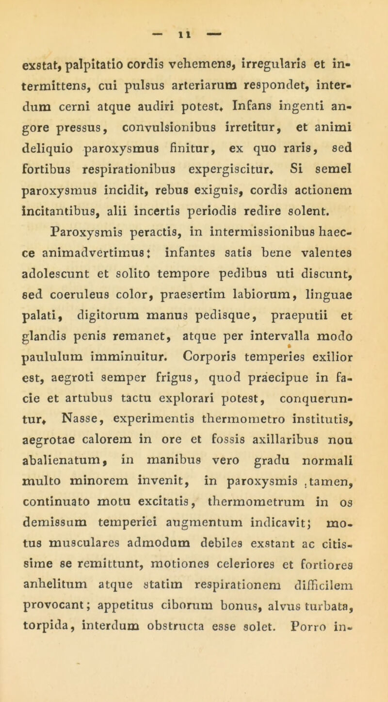 exstat, palpitatio cordis vehemens, irregularis et in- termittens, cui pulsus arteriarum respondet, inter- dum cerni atque audiri potest. Infans ingenti an- gore pressus, convulsionibus irretitur, et animi deliquio paroxysmus finitur, ex quo raris, sed fortibus respirationibus expergiscitur, Si semel paroxysmus incidit, rebus exiguis, cordis actionem incitantibus, alii incertis periodis redire solent. Paroxysmis peractis, in intermissionibus haec- ce animadvertimus: infantes satis bene valentes adolescunt et solito tempore pedibus uti discunt, sed coeruleus color, praesertim labiorum, linguae palati, digitorum manus pedisque, praeputii et glandis penis remanet, atque per intervalla modo paululum imminuitur. Corporis temperies exilior est, aegroti semper frigus, quod praecipue in fa- cie et artubus tactu explorari potest, conquerun- tur, Nasse, experimentis thermometro institutis, aegrotae calorem in ore et fossis axillaribus nou abalienatum, in manibus vero gradu normali multo minorem invenit, in paroxysmis .tamen, continuato motu excitatis, thermometrum in os demissum temperiei augmentum indicavit; mo- tus musculares admodum debiles exstant ac citis- sime se remittunt, motiones celeriores et fortiores anhelitum atque statim respirationem difficilem provocant; appetitus ciborum bonus, alvus turbata, torpida, interdum obstructa esse solet. Porro in-