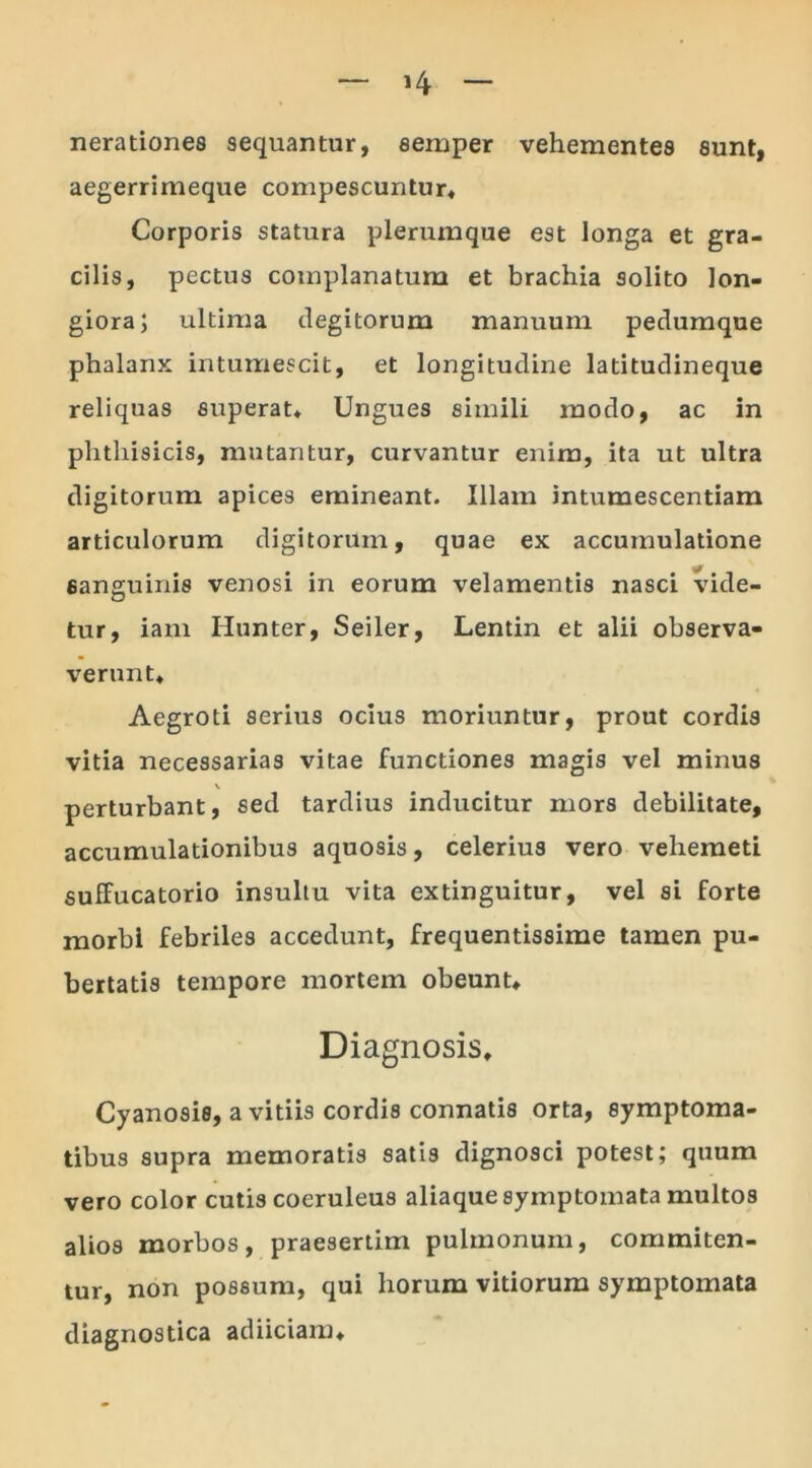 nerationes sequantur, semper vehementes sunt, aegerrimeque compescuntur* Corporis statura plerumque est longa et gra- cilis, pectus complanatum et brachia solito lon- giora; ultima degitorum manuuin pedumque phalanx intumescit, et longitudine latitudineque reliquas superat* Ungues simili modo, ac in phthisicis, mutantur, curvantur enim, ita ut ultra digitorum apices emineant. Illam intumescendam articulorum digitorum, quae ex accumulatione sanguinis venosi in eorum velamentis nasci vide- tur, iam Hunter, Seiler, Lentin et alii observa- verunt* Aegroti serius ocius moriuntur, prout cordis vitia necessarias vitae functiones magis vel minus v perturbant, sed tardius inducitur mors debilitate, accumulationibus aquosis, celerius vero veliemeti suffucatorio insultu vita extinguitur, vel si forte morbi febriles accedunt, frequentissime tamen pu- bertatis tempore mortem obeunt* Diagnosis* Cyanosis, avitiis cordis connatis orta, symptoma- tibus supra memoratis satis dignosci potest; quum vero color cutis coeruleus aliaque symptomata multos alios morbos, praesertim pulmonum, commiten- tur, non possum, qui horum vitiorum symptomata diagnostica adiiciam*