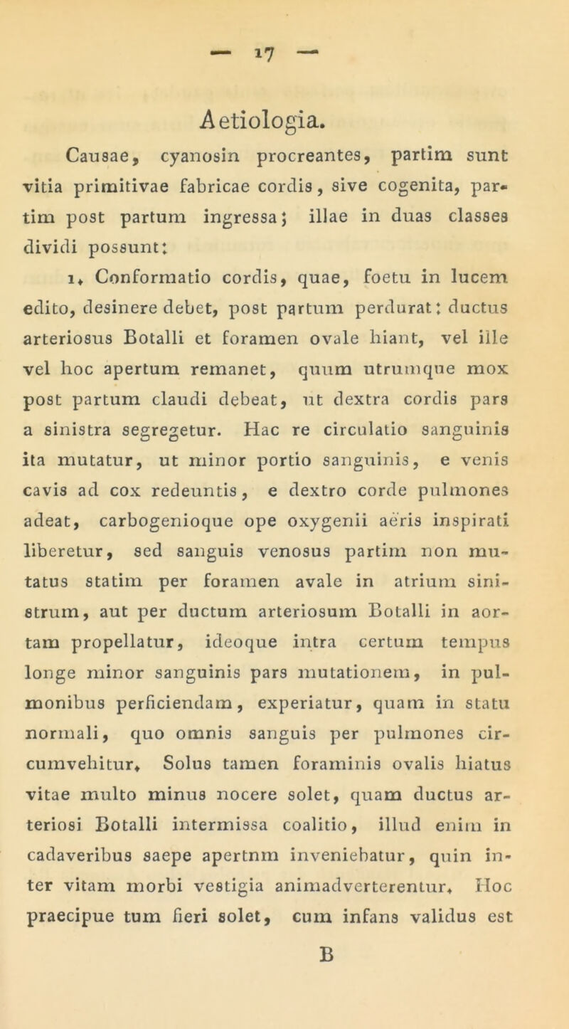 Aetiologia. Causae, cyanosin procreantes, partim sunt vitia primitivae fabricae cordis, sive cogenita, par- tim post partum ingressa; illae in duas classes dividi possunt: i. Conformatio cordis, quae, foetu in lucem edito, desinere debet, post partum perdurat: ductus arteriosus Botalli et foramen ovale hiant, vel ille vel hoc apertum remanet, quum utrumque mox post partum claudi debeat, ut dextra cordis pars a sinistra segregetur. Hac re circulatio sanguinis ita mutatur, ut minor portio sanguinis, e venis cavis ad cox redeuntis, e dextro corde pulmones adeat, carbogenioque ope oxygenii aeris inspirati liberetur, sed sanguis venosus partim non mu- tatus statim per foramen avale in atrium sini- strum, aut per ductum arteriosum Botalli in aor- tam propellatur, ideoque intra certum tempus longe minor sanguinis pars mutationem, in pul- monibus perficiendam, experiatur, quam in statu normali, quo omnis sanguis per pulmones cir- cumvehitur. Solus tamen foraminis ovalis hiatus vitae multo minus nocere solet, quam ductus ar- teriosi Botalli intermissa coalitio, illud enim in cadaveribus saepe apertnm inveniebatur, quin in- ter vitam morbi vestigia animadverterentur. IIoc praecipue tum fieri solet, cum infans validus est B