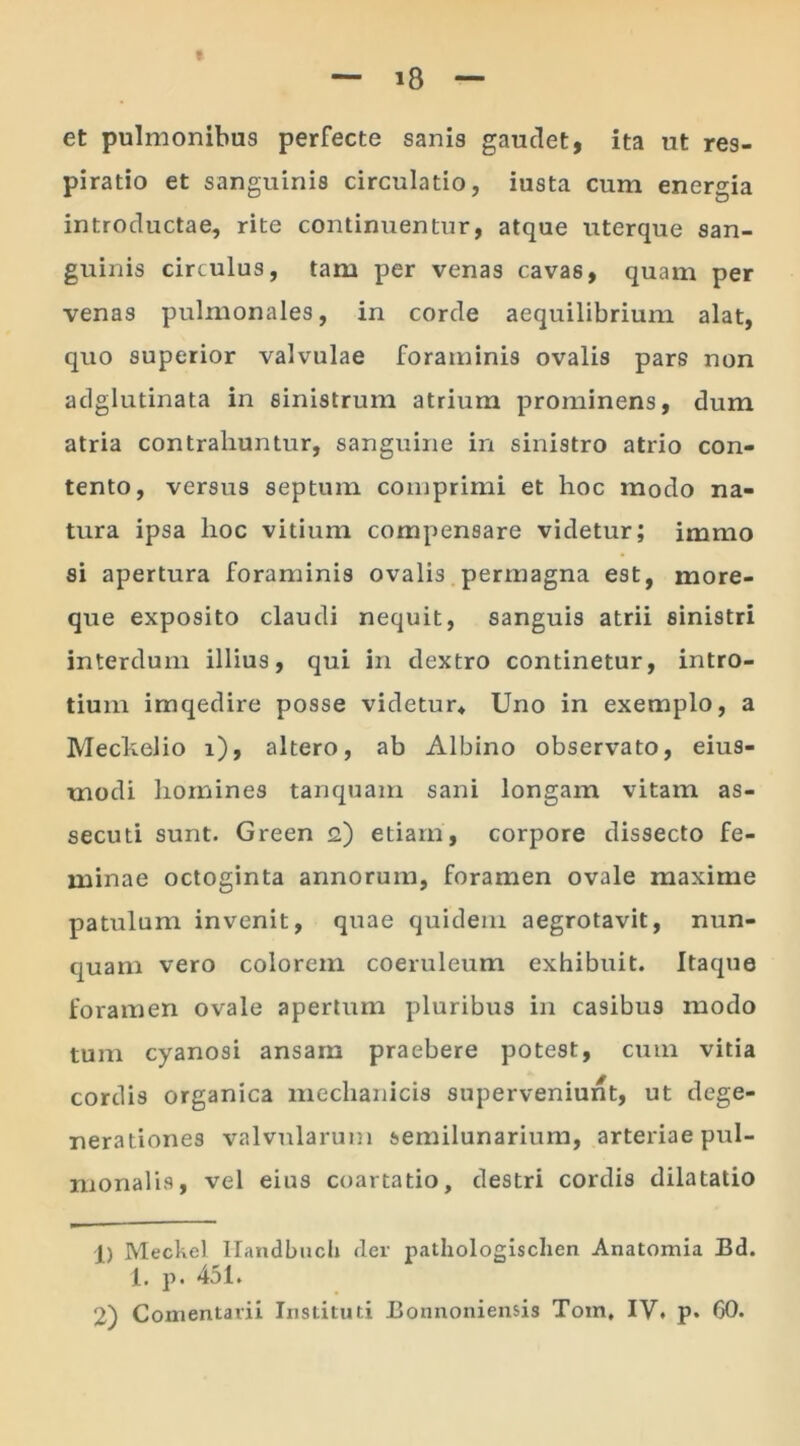 et pulmonibus perfecte sanis gaudet, ita ut res- piratio et sanguinis circulatio, iusta cum energia introductae, rite continuentur, atque uterque san- guinis circulus, tam per venas cavas, quam per venas pulmonales, in corde aequilibrium alat, quo superior valvulae foraminis ovalis pars non adglutinata in sinistrum atrium prominens, dum atria contrahuntur, sanguine in sinistro atrio con- tento, versus septum comprimi et hoc modo na- tura ipsa hoc vitium compensare videtur; immo si apertura foraminis ovalis permagna est, more- que exposito claudi nequit, sanguis atrii sinistri interdum illius, qui in dextro continetur, intro- tium imqedire posse videtur* Uno in exemplo, a Meclcelio i), altero, ab Albino observato, eius- modi homines tanquam sani longam vitam as- secuti sunt. Green 2) etiam, corpore dissecto fe- minae octoginta annorum, foramen ovale maxime patulum invenit, quae quidem aegrotavit, nun- quam vero colorem coeruleum exhibuit. Itaque foramen ovale apertum pluribus in casibus modo tum cyanosi ansam praebere potest, cum vitia cordis organica mechanicis superveniunt, ut dege- nerationes valvularum semilunarium, arteriae pul- monalis, vel eius coartatio, destri cordis dilatatio 1) Meckel Handbuch der pathologischen Anatomia Bd. 1. p. 451.