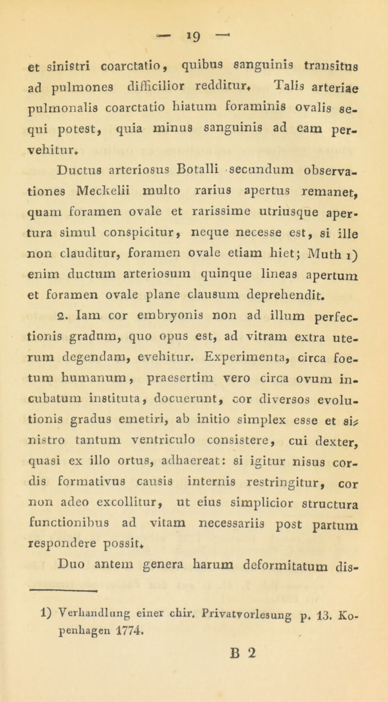 »9 et sinistri coarctatio, quibus sanguinis transitus ad pulmones difficilior redditur. Talis arteriae pulmonalis coarctatio hiatum foraminis ovalis se- qui potest, quia minus sanguinis ad eam per- vehitur. Ductus arteriosus Botalli secundum observa- tiones Meckelii multo rarius apertus remanet, quam foramen ovale et rarissime utriusque aper- tura simul conspicitur, neque necesse est, si ille non clauditur, foramen ovale etiam hiet; Muth i) enim ductum arteriosum quinque lineas apertum et foramen ovale plane clausum deprehendit. 2. Iam cor embryonis non ad illum perfec- tionis gradnm, quo opus est, ad vitram extra ute- rum degendam, evehitur. Experimenta, circa foe- tum humanum, praesertim vero circa ovum in- cubatum instituta, docuerunt, cor diversos evolu- tionis gradus emetiri, ab initio simplex esse et si? nistro tantum ventriculo consistere, cui dexter, quasi ex illo ortus, adhaereat: si igitur nisus cor- dis formativus causis internis restringitur, cor non adeo excollitur, ut eius simplicior structura functionibus ad vitam necessariis post partum respondere possit. Duo antem genera harum deformitatum dis- 1) Verhandlung einer chir, Privatvorlesung p, 13. Ko- penliagen 1774.