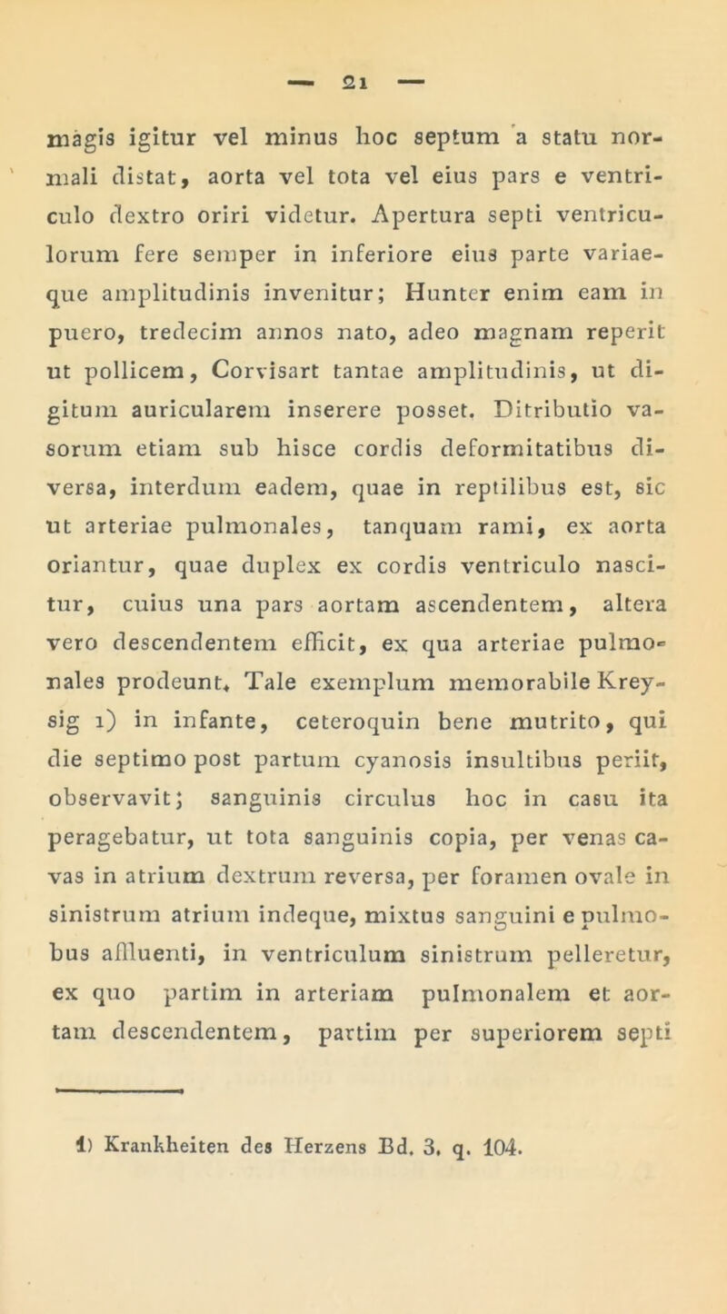 magis igitur vel minus hoc septum a statu nor- mali distat, aorta vel tota vel eius pars e ventri- culo dextro oriri videtur. Apertura septi ventricu- lorum fere semper in inferiore eius parte variae- que amplitudinis invenitur; Hunter enim eam in puero, tredecim annos nato, adeo magnam reperit ut pollicem, Corvisart tantae amplitudinis, ut di- gitum auricularem inserere posset. Ditributio va- sorum etiam sub hisce cordis deformitatibus di- versa, interdum eadem, quae in reptilibus est, sic ut arteriae pulmonales, tanquam rami, ex aorta oriantur, quae duplex ex cordis ventriculo nasci- tur, cuius una pars aortam ascendentem, altera vero descendentem efficit, ex qua arteriae pulmo* nales prodeunt* Tale exemplum memorabile Krey- sig i) in infante, ceteroquin bene mutrito, qui die septimo post partum cyanosis insultibus periit, observavit; sanguinis circulus hoc in casu ita peragebatur, ut tota sanguinis copia, per venas ca- vas in atrium dextrum reversa, per foramen ovale in sinistrum atrium indeque, mixtus sanguini epulmo- bus affluenti, in ventriculum sinistrum pelleretur, ex quo partim in arteriam pulmonalem et aor- tam descendentem, partim per superiorem septi 1) Krankheiten des Herzens Bd. 3, q. 104.