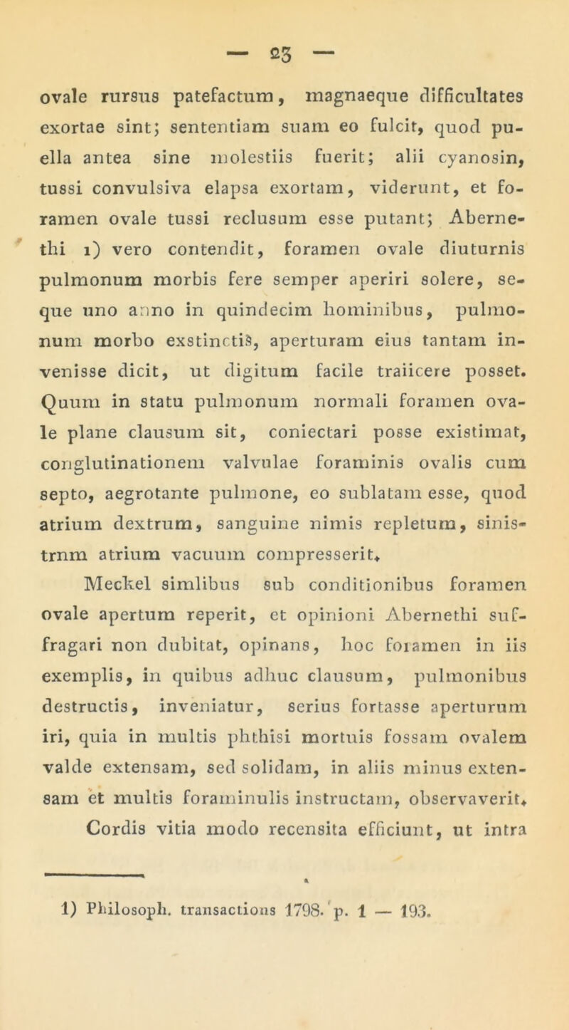 ovale rursus patefactum, magnaeque difficultates exortae sint; sententiam suam eo fulcit, quod pu- ella antea sine molestiis fuerit; alii cyanosin, tussi convulsiva elapsa exortam, viderunt, et fo- ramen ovale tussi reclusum esse putant; Aberne- thi i) vero contendit, foramen ovale diuturnis pulmonum morbis fere semper aperiri solere, se- que uno anno in quindecim hominibus, pulmo- num morbo exstinctis, aperturam eius tantam in- venisse dicit, ut digitum facile traiicere posset. Quum in statu pulmonum normali foramen ova- le plane clausum sit, coniectari posse existimat, conglutinationem valvulae foraminis ovalis cum septo, aegrotante pulmone, eo sublatam esse, quod atrium dextrum, sanguine nimis repletum, sinis- trnm atrium vacuum compresserit. Meckel simlibus sub conditionibus foramen ovale apertum reperit, et opinioni Abernethi suf- fragari non dubitat, opinans, hoc foramen in iis exemplis, in quibus adhuc clausum, pulmonibus destructis, inveniatur, serius fortasse aperturum iri, quia in multis phthisi mortuis fossam ovalem valde extensam, sed solidam, in aliis minus exten- sam et multis foraminulis instructam, observaverit. Cordis vitia modo recensita efficiunt, ut intra 1) Pfiilosopli. transactious 1798. p. 1 — 193.