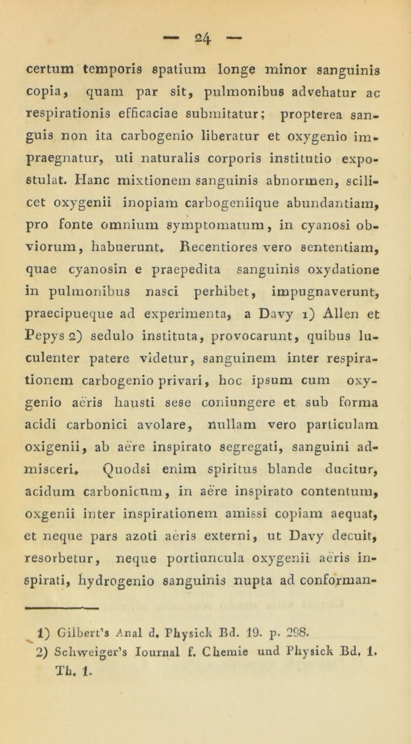 certum temporis spatium longe minor sanguinis copia, quam par sit, pulmonibus advehatur ac respirationis efficaciae submitatur; propterea san- guis non ita carbogenio liberatur et oxygenio im- praegnatur, uti naturalis corporis institutio expo- stulat. Hanc mixtionem sanguinis abnormen, scili- cet oxygenii inopiam carbogeniique abundantiam, pro fonte omnium symptomatum, in cyanosi ob- viorum, habuerunt* B.ecentiores vero sententiam, quae cyanosin e praepedita sanguinis oxydatione in pulmonibus nasci perhibet, impugnaverunt, praecipueque ad experimenta, a Davy i) Allen et Pepys 2) sedulo instituta, provocarunt, quibus lu- culenter patere videtur, sanguinem inter respira- tionem carbogenio privari, hoc ipsum cum oxy- genio acris hausti sese coniungere et sub forma acidi carbonici avolare, nullam vero particulam oxigenii, ab aere inspirato segregati, sanguini ad- misceri* Quodsi enim spiritus blande ducitur, acidum carbonicnm, in aere inspirato contentum, oxgenii inter inspirationem amissi copiam aequat, et neque pars azoti aeris externi, ut Davy decuit, resorbetur, neque portiuncula oxygenii aeris in- spirati, hydrogenio sanguinis nupta ad conforman- 1) Gilbert’s Arial d* Physick Bd. 19. p. 29S. 2) Scliweiger’s Iournal f. Chemie und Physick Bd, 1. Th. 1.