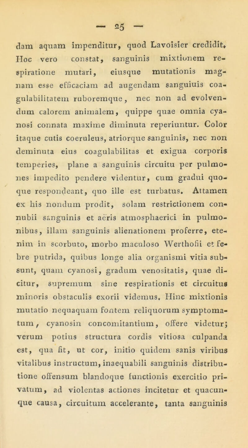 dam aquam impenditur, quod Lavoisier credidit* IIoc vero constat, sanguinis mixtionem re- spiratione mutari, eiusque mutationis mag- nam esse efficaciam ad augendam sanguiuis coa- gulabilitatem ruboremque, nec non ad evolven- dum calorem animalem, quippe quae omnia cya- nosi connata maxime diminuta reperiuntur. Color itaque cutis coeruleus, atriorque sanguinis, nec non deminuta eius coagulabilitas et exigua corporis temperies, plane a sanguinis circuitu per pulmo- nes impedito pendere videntur, cum gradui quo- que respondeant, quo ille est turbatus* Attamen ex liis nondum prodit, solam restrictionem con- nubii sanguinis et aeris atmospliaerici in pulmo- nibus, illam sanguinis alienationem proferre, ete- nim in scorbuto, morbo maculoso Werthofii et fe- bre putrida, quibus longe alia organismi vitia sub- sunt, quam cyanosi, gradum venositatis, quae di- citur, supremum sine respirationis et circuitus minoris obstaculis exorii videmus* Hinc mixtionis mutatio nequaquam fontem reliquorum symptoma- tum , cyanosin concomitantium, offere videtur; verum potius structura cordis vitiosa culpanda est, qua fit, ut cor, initio quidem sanis viribus vitalibus instructum, inaequabili sanguinis distribu- tione offensum blandoque functionis exercitio pri- vatum, ad violentas actiones incitetur et quacun- que causa, circuitum accelerante, tanta sanguinis