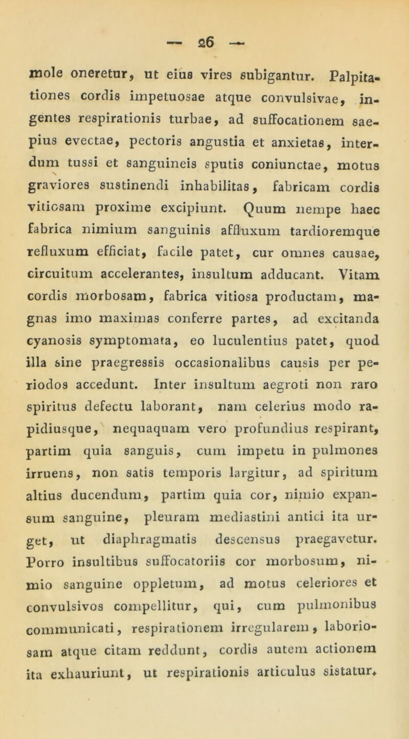mole oneretur, ut eius vires subigantur. Palpita- tiones cordis impetuosae atque convulsivae, in- gentes respirationis turbae, ad suffocationem sae- pius evectae, pectoris angustia et anxietas, inter- dum tussi et sanguineis sputis coniunctae, motus graviores sustinendi inhabilitas, fabricam cordis vitiosam proxime excipiunt. Quum nempe haec fabrica nimium sanguinis affluxuin tardioremque refluxum efficiat, facile patet, cur omnes causae, circuitum accelerantes, insultum adducant. Vitam cordis morbosam, fabrica vitiosa productam, ma- gnas imo maximas conferre partes, ad excitanda cyanosis symptomata, eo luculentius patet, quod illa sine praegressis occasionalibus causis per pe- riodos accedunt. Inter insultum aegroti non raro spiritus defectu laborant, nam celerius modo ra- pidiusque, nequaquam vero profundius respirant, partim quia sanguis, cum impetu in pulmones irruens, non satis temporis largitur, ad spiritum altius ducendum, partim quia cor, nimio expan- sum sanguine, pleuram mediastini antici ita ur- get, ut diaphragmatis descensus praegavetur. Porro insultibus suffocatoriis cor morbosum, ni- mio sanguine oppletum, ad motus celeriores et convulsivos compellitur, qui, cum pulmonibus communicati, respirationem irregularem, laborio- sam atque citam reddunt, cordis autem actionem ita exhauriunt, ut respiraLionis articulus sistatur*