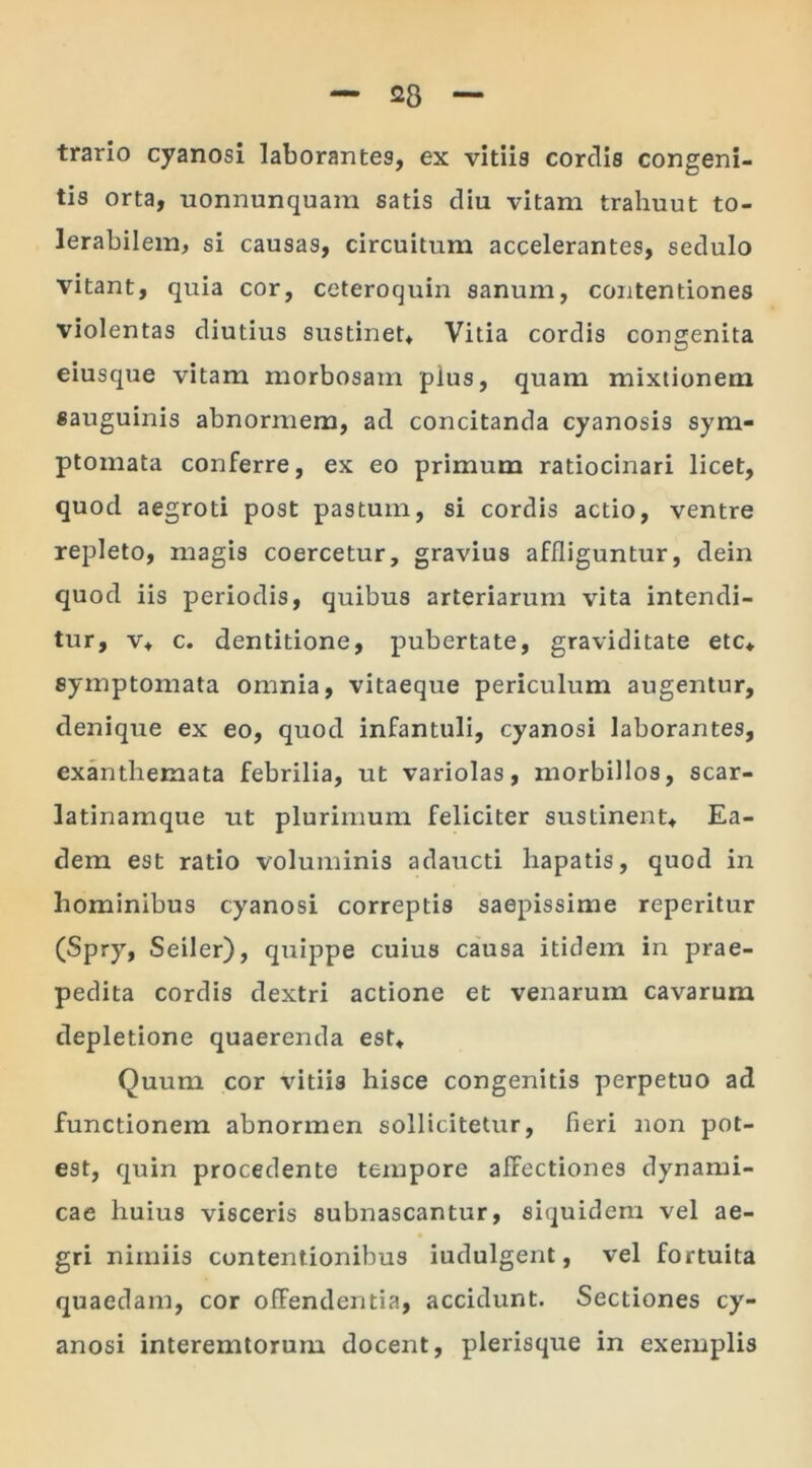 trario cyanosi laborantes, ex vitiis cordis congeni- tis orta, uonnunquam satis diu vitam trahuut to- lerabilem, si causas, circuitum accelerantes, sedulo vitant, quia cor, ceteroquin sanum, contentiones violentas diutius sustinet. Vitia cordis congenita eiusque vitam morbosam pius, quam mixtionem sauguinis abnormem, ad concitanda cyanosis sym- ptomata conferre, ex eo primum ratiocinari licet, quod aegroti post pastum, si cordis actio, ventre repleto, magis coercetur, gravius affliguntur, dein quod iis periodis, quibus arteriarum vita intendi- tur, v, c. dentitione, pubertate, graviditate etc, symptomata omnia, vitaeque periculum augentur, denique ex eo, quod infantuli, cyanosi laborantes, exanthemata febrilia, ut variolas, morbillos, scar- latinamque ut plurimum feliciter sustinent. Ea- dem est ratio voluminis adaucti hapatis, quod in hominibus cyanosi correptis saepissime reperitur (Spry, Seiler), quippe cuius causa itidem in prae- pedita cordis dextri actione et venarum cavarum depletione quaerenda est. Quum cor vitiis hisce congenitis perpetuo ad functionem abnormen sollicitetur, fieri non pot- est, quin procedente tempore affectiones dynami- cae huius visceris subnascantur, siquidem vel ae- gri nimiis contentionibus iudulgent, vel fortuita quaedam, cor offendentia, accidunt. Sectiones cy- anosi interemtorum docent, plerisque in exemplis