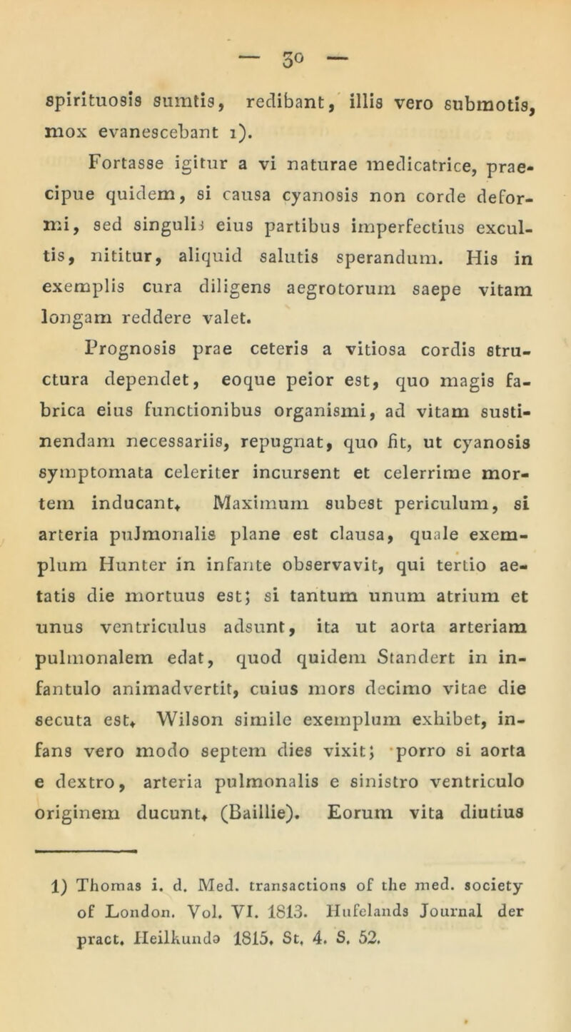 spirituosis sumtis, redibant, illis vero submotis, mox evanescebant i). Fortasse igitur a vi naturae medicatrice, prae- cipue quidem, si causa cyanosis non corde defor- mi, sed singulij eius partibus imperfectius excul- tis, nititur, aliquid salutis sperandum. His in exemplis cura diligens aegrotorum saepe vitam longam reddere valet. Prognosis prae ceteris a vitiosa cordis stru- ctura dependet, eoque peior est, quo magis fa- brica eius functionibus organismi, ad vitam susti- nendam necessariis, repugnat, quo fit, ut cyanosis symptomata celeriter incursent et celerrime mor- tem inducant* Maximum subest periculum, si arteria pulmonalis plane est clausa, quale exem- plum Hunter in infante observavit, qui tertio ae- tatis die mortuus est; si tantum unum atrium et unus ventriculus adsunt, ita ut aorta arteriam pulmonalem edat, quod quidem Standert in in- fantulo animadvertit, cuius mors decimo vitae die secuta est* Wilson simile exemplum exhibet, in- fans vero modo septem dies vixit; porro si aorta e dextro, arteria pulmonalis e sinistro ventriculo originem ducunt* (Baillie). Eorum vita diutius 1) Thomas i. d. Med. transactions of the med. society of London. Vol. VI. 1813. Hufelands Journal der pract. Heilkunda 1815. St, 4. S, 52.