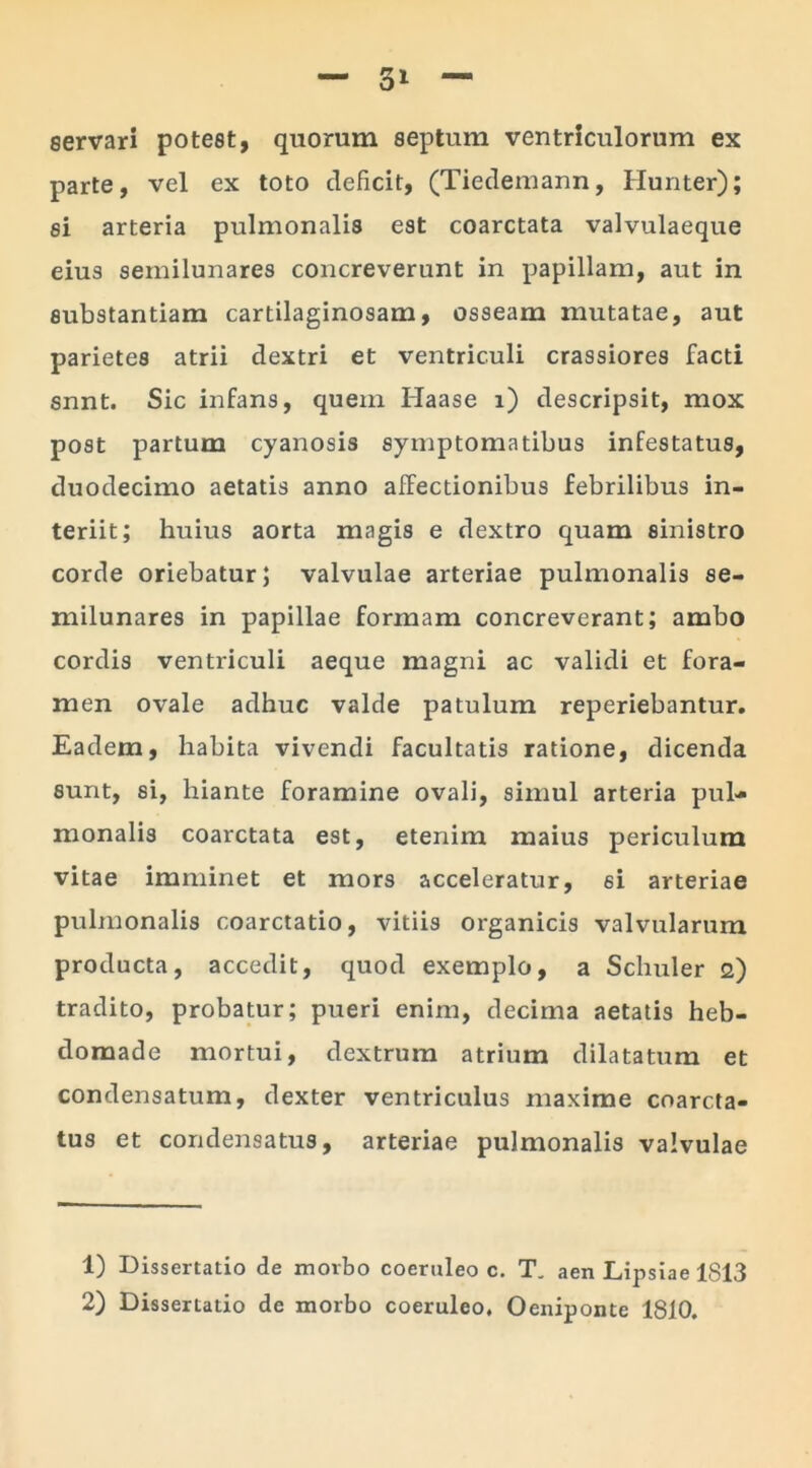 servari potest, quorum septum ventriculorum ex parte, vel ex toto deficit, (Tiedemann, Hunter); si arteria pulmonalis est coarctata valvulaeque eius semilunares concreverunt in papillam, aut in substantiam cartilaginosam, osseam mutatae, aut parietes atrii dextri et ventriculi crassiores facti snnt. Sic infans, quem Haase i) descripsit, mox post partum cyanosis symptomatibus infestatus, duodecimo aetatis anno affectionibus febrilibus in- teriit; huius aorta magis e dextro quam sinistro corde oriebatur; valvulae arteriae pulmonalis se- milunares in papillae formam concreverant; ambo cordis ventriculi aeque magni ac validi et fora- men ovale adhuc valde patulum reperiebantur. Eadem, habita vivendi facultatis ratione, dicenda sunt, si, hiante foramine ovali, simul arteria pul- monalis coarctata est, etenim maius periculum vitae imminet et mors acceleratur, si arteriae pulmonalis coarctatio, vitiis organicis valvularum producta, accedit, quod exemplo, a Schuler 2) tradito, probatur; pueri enim, decima aetatis heb- domade mortui, dextrum atrium dilatatum et condensatum, dexter ventriculus maxime coarcta- tus et condensatus, arteriae pulmonalis valvulae 1) Dissertatio de morbo coeruleo c. T„ aen Lipsiae 1813 2) Dissertatio de morbo coeruleo, Oeniponte 1810.
