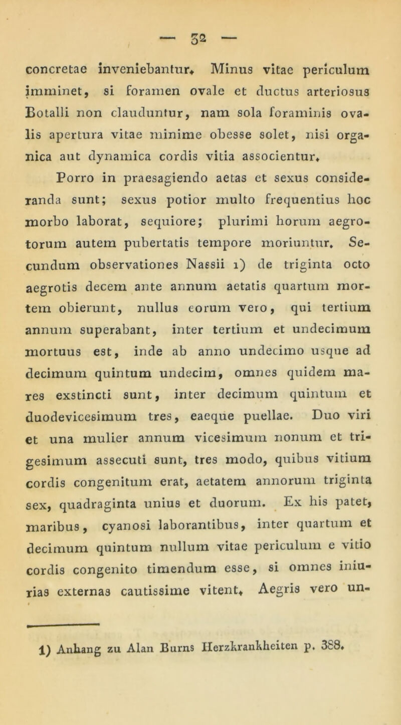 concretae inveniebantur* Minus vitae periculum imminet, si foramen ovale et ductus arteriosus Botalli non clauduntur, nam sola foraminis ova- lis apertura vitae minime obesse solet, nisi orga- nica aut dynamica cordis vitia associentur* Porro in praesagiendo aetas et sexus conside- randa sunt; sexus potior multo frequentius hoc morbo laborat, sequiore; plurimi horum aegro- torum autem pubertatis tempore moriuntur. Se- cundum observationes Naesii i) de triginta octo aegrotis decem ante annum aetatis quartum mor- tem obierunt, nullus eorum vero, qui tertium annum superabant, inter tertium et undecimum mortuus est, inde ab anno undecimo usque ad decimum quintum undecim, omnes quidem ma- res exstincti sunt, inter decimum quintum et duodevicesimum tres, eaeque puellae. Duo viri et una mulier annum vicesimum nonum et tri- gesimum assecuti sunt, tres modo, quibus vitium cordis congenitum erat, aetatem annorum triginta sex, quadraginta unius et duorum. Ex his patet, maribus, cyanosi laborantibus, inter quartum et decimum quintum nullum vitae periculum e vitio cordis congenito timendum esse, si omnes iniu- rias externas cautissime vitent* Aegris vero un- 1) Anhang zu Alan Burns Ilerzkrankkeiten p, 388*