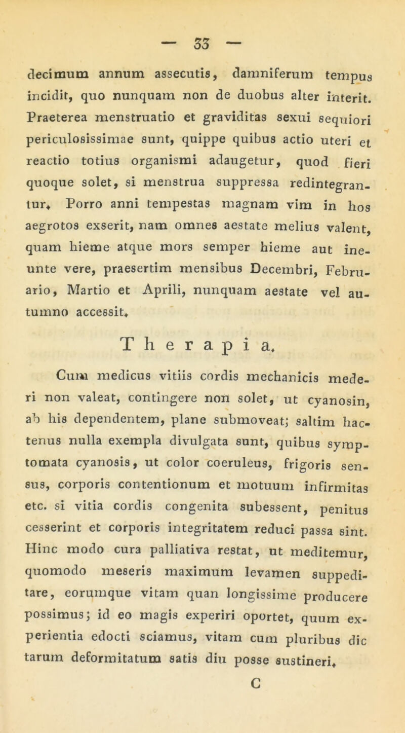 decimum annum assecutis, damniferum tempus incidit, quo nunquam non de duobus alter interit. Praeterea menstruatio et graviditas sexui sequiori periculosissimae sunt, quippe quibus actio uteri et reactio totius organismi adaugetur, quod fieri quoque solet, si menstrua suppressa redintegran- tur* Porro anni tempestas magnam vim in hos aegrotos exserit, nam omnes aestate melius valent, quam liieme atque mors semper hieme aut ine- unte vere, praesertim mensibus Decembri, Febru- ario, Martio et Aprili, nunquam aestate vel au- tumno accessit* Therapia* Cum medicus vitiis cordis mechanicis mede- ri non valeat, contingere non solet, ut cyanosin, ab his dependentem, plane submoveat; saltim hac- tenus nulla exempla divulgata sunt, quibus symp- tomata cyanosis, ut color coeruleus, frigoris sen- sus, corporis contentionum et motuum infirmitas etc. si vitia cordis congenita subessent, penitus cesserint et corporis integritatem reduci passa sint. Hinc modo cura palliativa restat, ut meditemur, quomodo meseris maximum levamen suppedi- tare, eorumque vitam quan longissime producere possimus; id eo magis experiri oportet, quum ex- perientia edocti sciamus, vitam cum pluribus dic tarum deformitatum satis diu posse sustineri* C