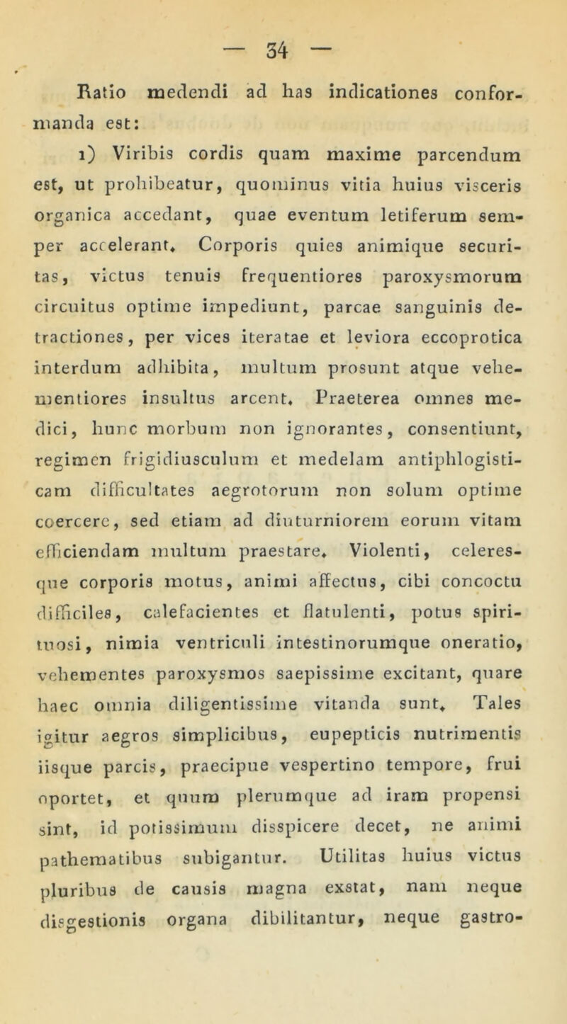 Ratio medendi ad has indicationes confor- manda est: i) Viribis cordis quam maxime parcendum est, ut prohibeatur, quominus vitia huius visceris organica accedant, quae eventum letiferum sem- per accelerant* Corporis quies animique securi- tas, victus tenuis frequentiores paroxysmorum circuitus optime impediunt, parcae sanguinis de- tractiones, per vices iteratae et leviora eccoprotica interdum adhibita, inultum prosunt atque vehe- mentiores insultus arcent. Praeterea omnes me- dici, hunc morbum non ignorantes, consentiunt, regimen frigidiusculum et medelam antiphlogisti- cam difficultates aegrotorum non solum optime coercere, sed etiam ad diuturniorem eorum vitam efficiendam multum praestare* Violenti, celeres- que corporis motus, animi affectus, cibi concoctu difficiles, calefacientes et flatulenti, potus spiri- tu osi, nimia ventriculi intestinorumque oneratio, vehementes paroxysmos saepissime excitant, quare haec omnia diligentissime vitanda sunt* Tales icitur aegros simplicibus, eupepticis nutrimentis iisque parcis, praecipue vespertino tempore, frui oportet, et quum plerumque ad iram propensi sint, id potissimum disspicere decet, ne animi pathematibus subigantur. Utilitas huius victus pluribus de causis magna exstat, nam neque disgestionis organa dibilitantur, neque gastro-