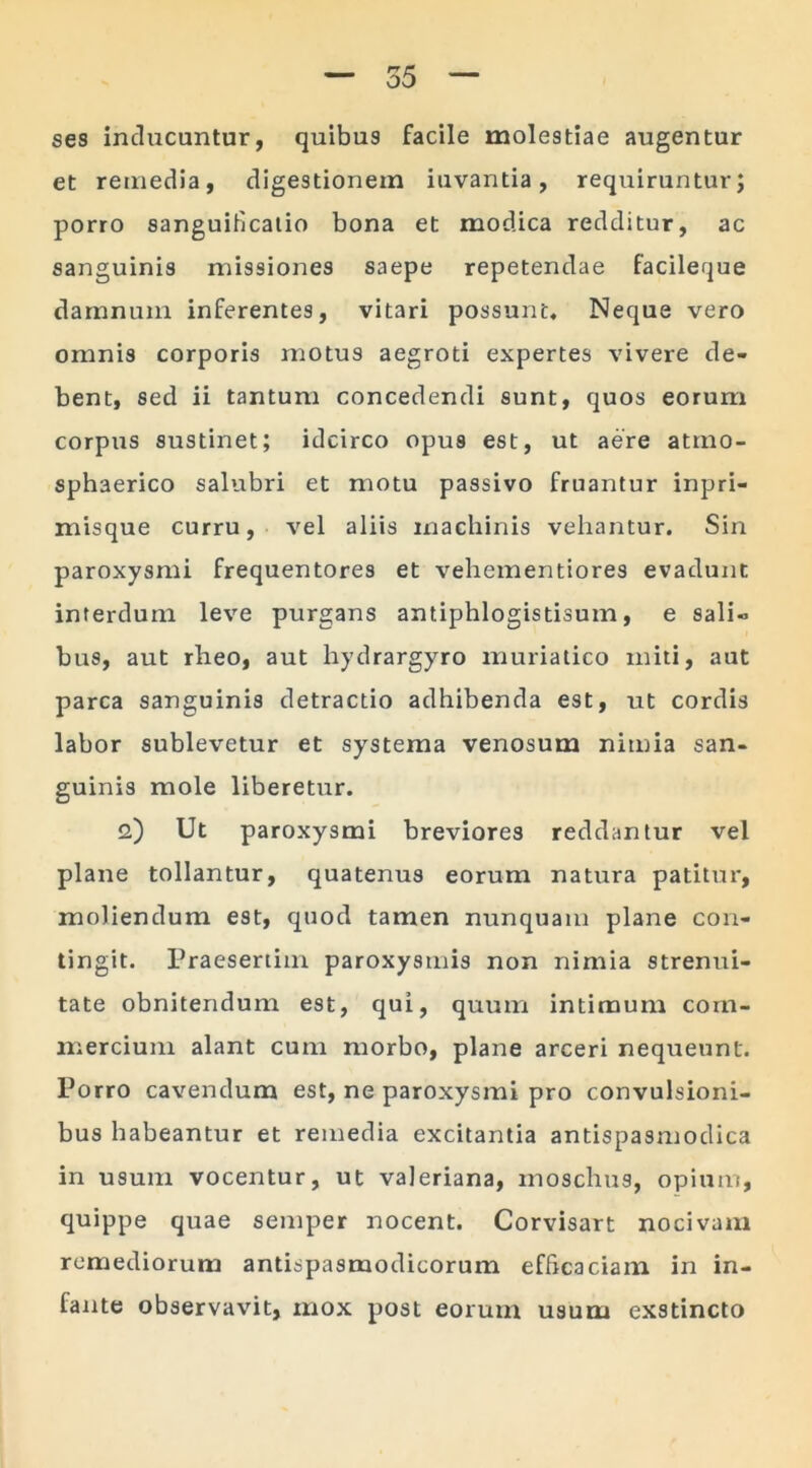 ses inducuntur, quibus facile molestiae augentur et remedia, digestionem iuvantia, requiruntur; porro sanguillcatio bona et modica redditur, ac sanguinis missiones saepe repetendae facileque damnum inferentes, vitari possunt. Neque vero omnis corporis motus aegroti expertes vivere de- bent, sed ii tantum concedendi sunt, quos eorum corpus sustinet; idcirco opus est, ut aere atmo- sphaerico salubri et motu passivo fruantur inpri- misque curru, vel aliis machinis vehantur. Sin paroxysmi frequentores et vehementiores evadunt interdum leve purgans antiphlogistisum, e sali» bus, aut rheo, aut hydrargyro muriatico miti, aut parca sanguinis detractio adhibenda est, ut cordis labor sublevetur et systema venosum nimia san- guinis mole liberetur. <2) Ut paroxysmi breviores reddantur vel plane tollantur, quatenus eorum natura patitur, moliendum est, quod tamen nunquam plane con- tingit. Praesertim paroxysmis non nimia strenui- tate obnitendum est, qui, quum intimum com- mercium alant cum morbo, plane arceri nequeunt. Porro cavendum est, ne paroxysmi pro convulsioni- bus habeantur et remedia excitantia antispasmodica in usum vocentur, ut valeriana, moschus, opium, quippe quae semper nocent. Corvisart nocivam remediorum antispasmodicorum efficaciam in in- fante observavit, mox post eorum usum exstincto