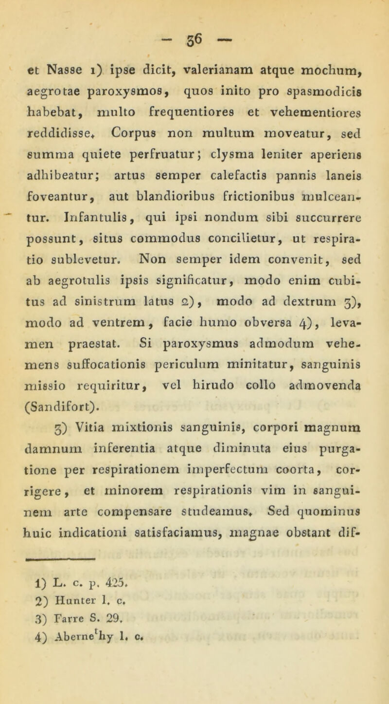 et Nasse i) ipse dicit, Valerianam atque mochum, aegrotae paroxysmos, quos inito pro spasmodicis habebat, multo frequentiores et vehementiores reddidisse* Corpus non multum moveatur, sed summa quiete perfruatur; clysma leniter aperiens adhibeatur; artus semper calefactis pannis laneis foveantur, aut blandioribus frictionibus mulcean- tur. Infantulis, qui ipsi nondum sibi succurrere possunt, situs commodus concilietur, ut respira- tio sublevetur. Non semper idem convenit, sed ab aegrotulis ipsis significatur, modo enim cubi- tus ad sinistrum latus 2), modo ad dextrum 3), modo ad ventrem, facie humo obversa 4), leva- men praestat. Si paroxysmus admodum vehe- mens suffocationis periculum minitatur, sanguinis missio requiritur, vel hirudo collo admovenda (Sandifort). 3) Vitia mixtionis sanguinis, corpori magnum damnum inferentia atque diminuta eius purga- tione per respirationem imperfectum coorta, cor- rigere , et minorem respirationis vim in sangui- nem arte compensare studeamus* Sed quominus huic indicationi satisfaciamus, magnae obstant dif- 1) L. c. p, 425. 2) Hunter 1, c. 3) Farre S. 29. 4) Abevnel 2 3 4hy 1, c.