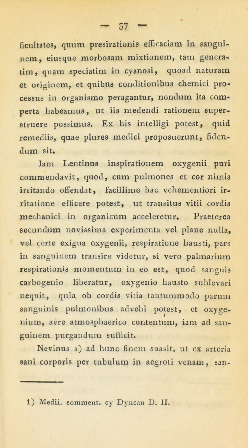 ficultate9, quum presirationis efficaciam in sangui- nem, eiusque morbosam mixtionem, tam genera* tim, quam speciatim in cyanosi, quoad naturam et originem, et quibus conditionibus chemici pro- cessus in organismo peragantur, nondum ita com- perta habeamus, ut iis medendi rationem super- struere possimus. Ex his intelligi potest, quid remediis, quae plures medici proposuerunt, fiden- dum sit. Jam Lentinus inspirationem oxygenii puri commendavit, quod, cum pulmones et cor nimis irritando offendat, facillime hac vehementiori ir- ritatione efficere potest, ut transitus vitii cordis mechanici in organicum acceleretur» Praeterea secundum novissima experimenta vel plane nulla, vel certe exigua oxygenii, respiratione hausti, pars in sanguinem transire videtur, si vero palmarium respirationis momentum in eo est, quod sanguis carbogenio liberatur, oxygenio hausto sublevari nequit, quia ob cordis vilia tantummodo parum sanguinis pulmonibus advehi potest, et oxyge- nium, aere atmosphaerico contentum, iam ad san- guinem purgandum sufficit. Nevinus i) ad hunc finem suasit, ut ex arteria sani corporis per tubulum in aegroti venam, san- 1) Medii, eomment. cy Dyncan D. II.