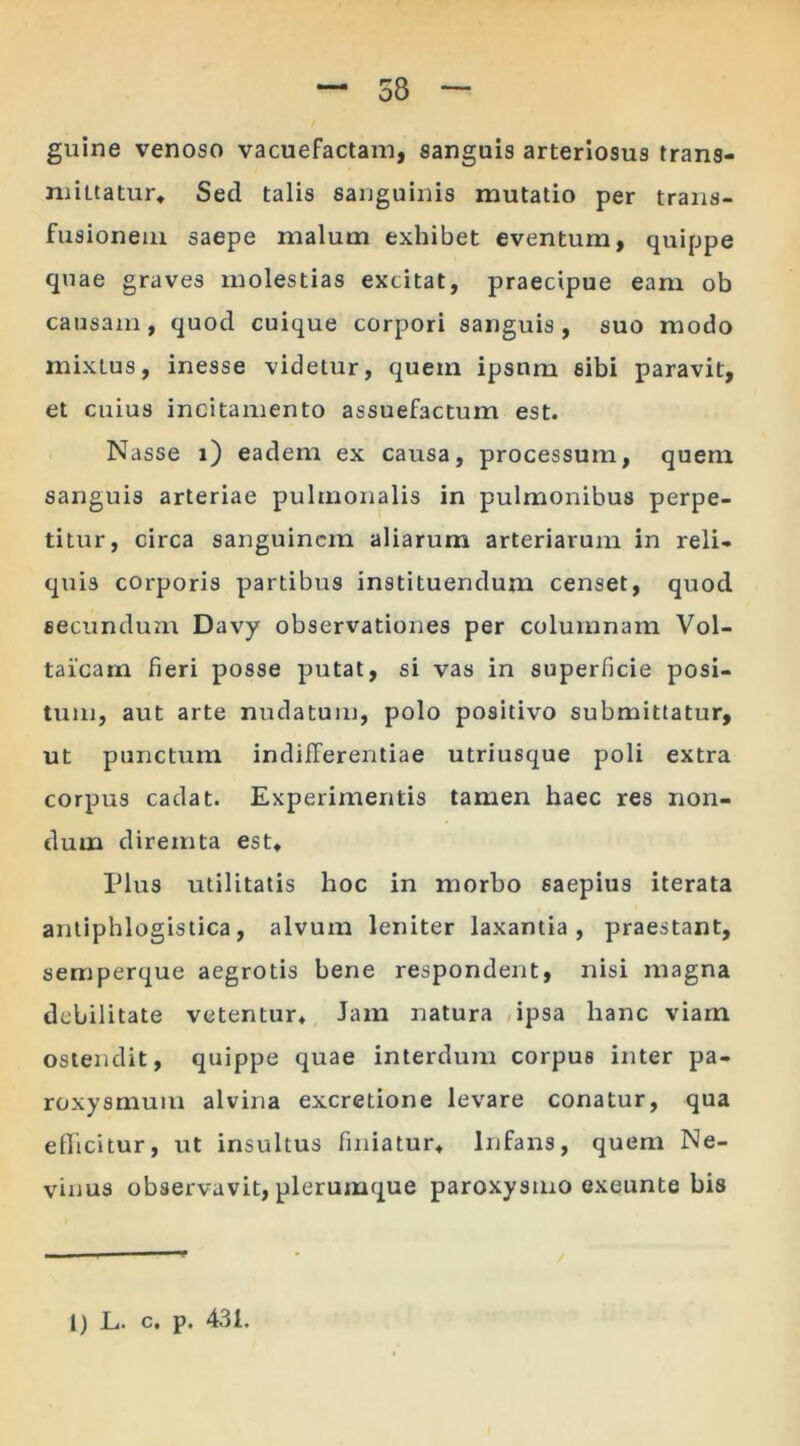 guine venoso vacuefactam, sanguis arteriosus trans- mittatur* Sed talis sanguinis mutatio per trans- fusionem saepe malum exhibet eventum, quippe quae graves molestias excitat, praecipue eam ob causam, quod cuique corpori sanguis, suo modo mixtus, inesse videtur, quem ipsum sibi paravit, et cuius incitamento assuefactum est. Nasse i) eadem ex causa, processum, quem sanguis arteriae pulmonalis in pulmonibus perpe- titur, circa sanguinem aliarum arteriarum in reli- quis corporis partibus instituendum censet, quod secundum Davy observationes per columnam Vol- taicam fieri posse putat, si vas in superficie posi- tum, aut arte nudatum, polo positivo submittatur, ut punctum indifferentiae utriusque poli extra corpus cadat. Experimentis tamen haec res non- dum diremta est* Plus utilitatis hoc in morbo saepius iterata antiphlogistica, alvum leniter laxantia, praestant, semperque aegrotis bene respondent, nisi magna debilitate vetentur* Jam natura ipsa hanc viam ostendit, quippe quae interdum corpus inter pa- roxysmum alvina excretione levare conatur, qua edicitur, ut insultus finiatur* Infans, quem Ne- vinus observavit, plerumque paroxysmo exeunte bis I) L. c. p. 431.
