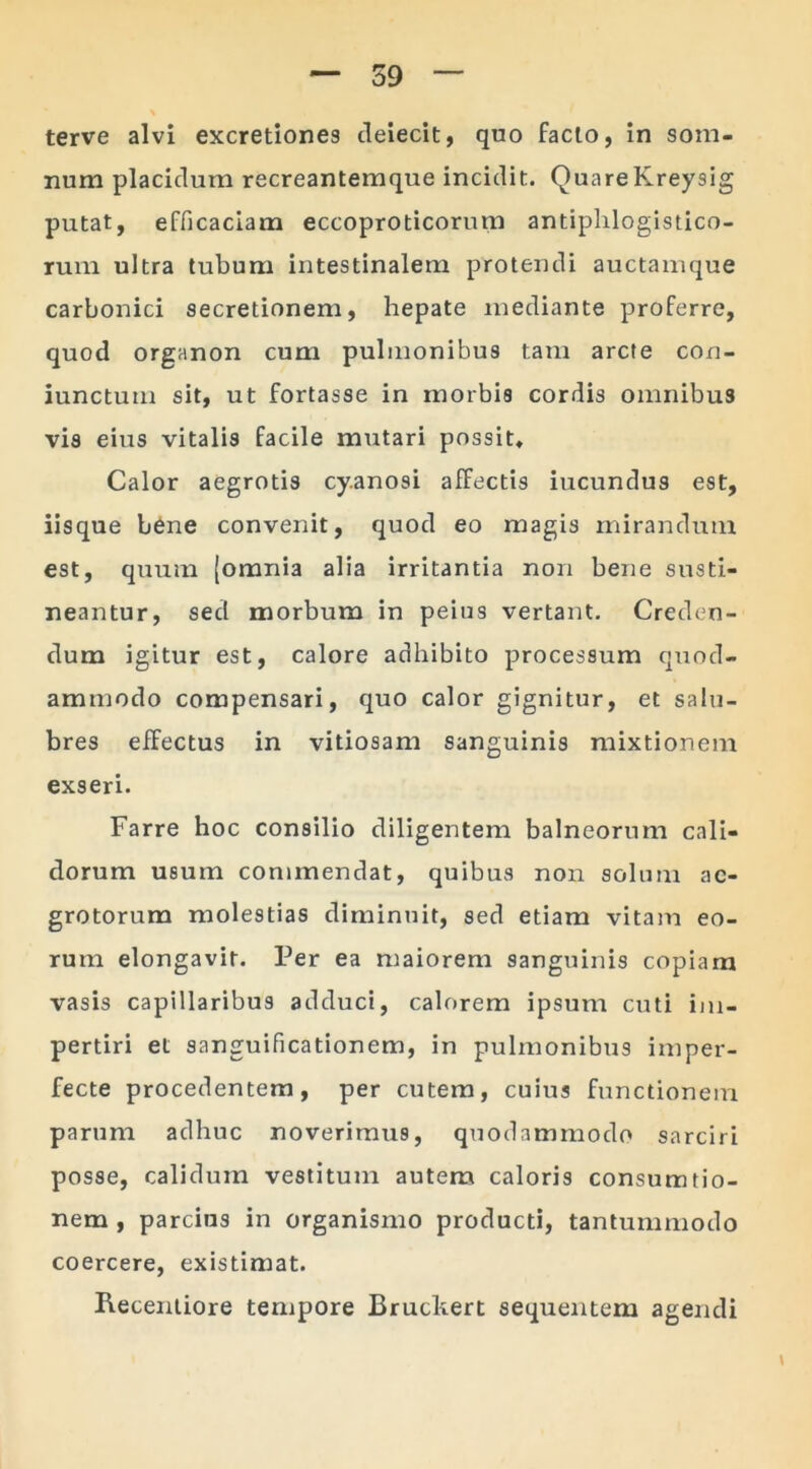 terve alvi excretione9 deiecit, quo facto, in som- num placidum recreantemque incidit. QuareKreysig putat, efficaciam eccoproticorum antiphlogistico- rum ultra tubum intestinalem protendi auctamque carbonici secretionem, hepate mediante proferre, quod organon cum pulmonibus tam arcte con- iunctum sit, ut fortasse in morbis cordis omnibus vis eius vitalis facile mutari possit, Calor aegrotis cy.anosi affectis ineundus est, iisque bene convenit, quod eo magis mirandum est, quum [omnia alia irritantia non bene susti- neantur, sed morbum in peius vertant. Creden- dum igitur est, calore adhibito processum quod- ammodo compensari, quo calor gignitur, et salu- bres effectus in vitiosam sanguinis mixtionem exseri. Farre hoc consilio diligentem balneorum cali- dorum usum commendat, quibus non solum ae- grotorum molestias diminuit, sed etiam vitam eo- rum elongavit. Per ea maiorem sanguinis copiam vasis capillaribus adduci, calorem ipsum cuti im- pertiri et sanguificationem, in pulmonibus imper- fecte procedentem, per cutem, cuius functionem parum adhuc noverimus, quodammodo sarciri posse, calidum vestitum autem caloris consum rio- nem , parcius in organismo producti, tantummodo coercere, existimat. Recentiore tempore Bruckert sequentem agendi