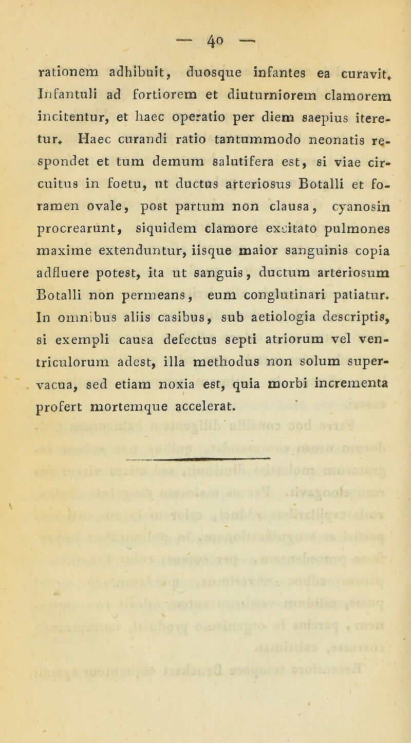 rationem adhibuit, duosque infantes ea curavit* Infantuli ad fortiorem et diuturniorem clamorem incitentur, et liaec operatio per diem saepius itere- tur* Haec curandi ratio tantummodo neonatis re- spondet et tum demum salutifera est, si viae cir- cuitus in foetu, ut ductus arteriosus Botalli et fo- ramen ovale, post partum non clausa, cyanosin procrearunt, siquidem clamore excitato pulmones maxime extenduntur, iisque maior sanguinis copia adfluere potest, ita ut sanguis, ductum arteriosum Botalli non permeans, eum conglutinari patiatur. In omnibus aliis casibus, sub aetiologia descriptis, si exempli causa defectus septi atriorum vel ven- triculorum adest, illa methodus non solum super- vacua, sed etiam noxia est, quia morbi incrementa profert mortemque accelerat.