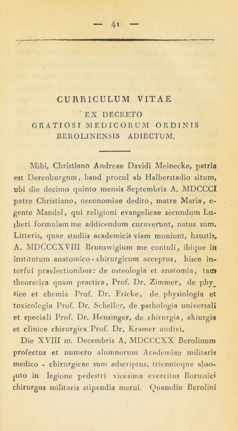 CURRICULUM VITAE ' EX DECRETO GRATIOSI MEDICORUM ORDINIS BEROLINENSIS ADIECTUM. Milii, Christiano Andreae Davidi Meinecke, patria est Derenburgnm, haud procul ab Halberstadio situm, ubi die decimo quinto mensis Septembris A. MDCCCI patre Christiano, oeconomiae dedito, matre Maria, e- gente Mandel, qui religioni evangelicae secundum Lu- theri formulam me addicendum curaverunt, natus sum* Litteris, quae studiis academicis viam muniunt, llaustis, A. MDCCCXVIII Brunswigium me contuli, ibique in institutum anatomico - chirurgicum acceptus, hisce in- terfui praelectionibus: de osteologia et anatomia, tam theoretica quam practiea, Prof. Dr. Zimmer, de phy sice et chemia Prof. Dr. Frirke, de physiologia et toxicologia Prof. Dr. Scheller, de pathologia universali et speciali Prof. Dr. Heusinger, de chirurgia, akiurgia et clinice chirurgica Prof. Dr. Kramer audivi. Die XVIII m. Decembris A. MDCCCXX Berolinum profectus et numero alumnorum Academiae militaris medico - chirurgicae sum adscriptus, triennioque abso- luto in legione pedestri vicesima exercitus Borussici chirurgus militaris stipendia merui. Quamdiu Berolini