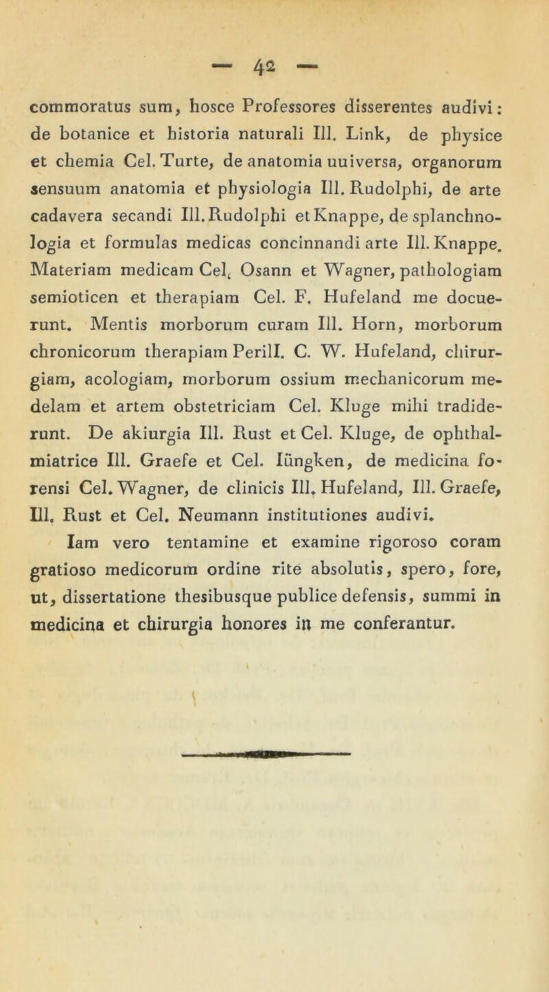 commoratus sum, hosce Professores disserentes audivi: de botanice et historia naturali 111. Link, de physice et chemia Cel.Turte, de anatomia uuiversa, organorum sensuum anatomia et physiologia 111. Rudolphi, de arte cadavera secandi 111. Rudolphi et Knappe, de splanchno- logia et formulas medicas concinnandi arte 111. Knappe. Materiam medicam Cel4 Osann et Wagner, pathologiam semioticen et therapiam Cei. F. Hufeland me docue- runt. Mentis morborum curam 111. Horn, morborum chronicorum therapiam Perill. C. W. Hufeland, chirur- giam, acologiam, morborum ossium mechanicorum me- delam et artem obstetriciam Cei. Kluge mihi tradide- runt. De akiurgia III. Rust et Cei. Kluge, de ophthal- miatrice III. Graefe et Cei. Iungken, de medicina fo- rensi Cei. Wagner, de clinicis 111. Hufeland, 111. Graefe, 111. Rust et Cei. Neumann institutiones audivi. Iam vero tentamine et examine rigoroso coram gratioso medicorum ordine rite absolutis, spero, fore, ut, dissertatione thesibusque publice defensis, summi in medicina et chirurgia honores in me conferantur.