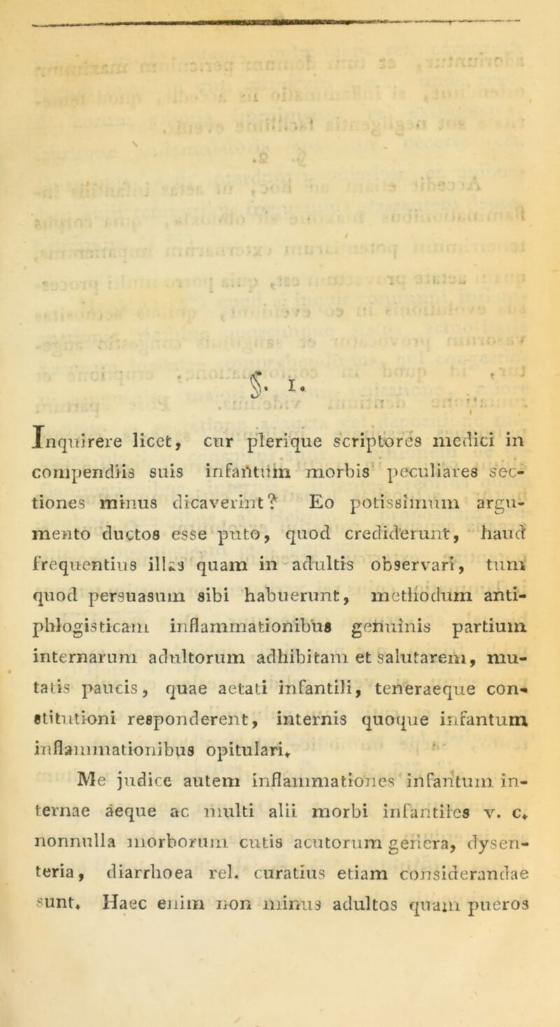 Inquirere licet, cur pleri que scriptores medici in compendiis suis infaritum morbis peculiares sec- tiones minus dicaverint? Eo potissimum argu- mento ductos esse puto, quod crediderunt, haud frequentius illis quam in adultis observari, tum quod persuasum sibi habuerunt, methodum anti- phlogisticam inflammationibus germinis partium internarum adultorum adhibitam et salutarem, mu- tatis paucis, quae aetati infantili, teneraeque con- stitutioni responderent, internis quoque infantum inflammationibus opitulari* Me judice autem inflammationes infantum in- ternae aeque ac multi alii morbi infantiles v. c, nonnulla morborum ciitis acutorum genera, dysen- teria, diarrhoea rei. curatius etiam considerandae sunt. Haec enim non minus adultos quam pueros