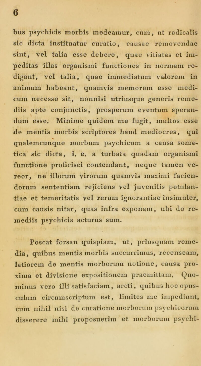 <5 bus psychicis morbis medeamur, cum, ut radicalis sic dicta instituatur curatio, causae removendae sint, vel talia esse debere, quae vitiatas et im- peditas illas organismi functiones in normam re- digant, vel talia, quae immediatum valorem in animum habeant, quamvis memorem esse medi- cum necesse sit, nonnisi utriusque generis reme- diis apto conjunctis, prosperum eventum speran- dum esse. Minime quidem me fugit, inultos esse de mentis morbis scriptores haud mediocres, qui qualemcunque morbum psychicum a causa soma- tica sic dicta, i. e, a turbata quadam organismi functione proficisci contendant, neque tamen ve- reor, ne illorum virorum quamvis maximi facien- dorum sententiam rejiciens vel juvenilis petulan- tiae et temeritatis vel rerum ignorantiae insimuler, cum causis nitar, quas infra exponam, ubi do re- mediis psychicis acturus sura. Poscat forsan quispiam, ut, priusquam reme- dia, quibus mentis morbis succurrimus, recenseam, latiorem de mentis morborum notione, causa pro- xima et divisione expositionem praemittam. Quo- minus vero illi satisfaciam, arcti, quibus hoc opus- culum circumscriptum est, limites me impediunt, cum nihil nisi de curatione morborum psychicorum disserere mihi proposuerim et morborum psychi-