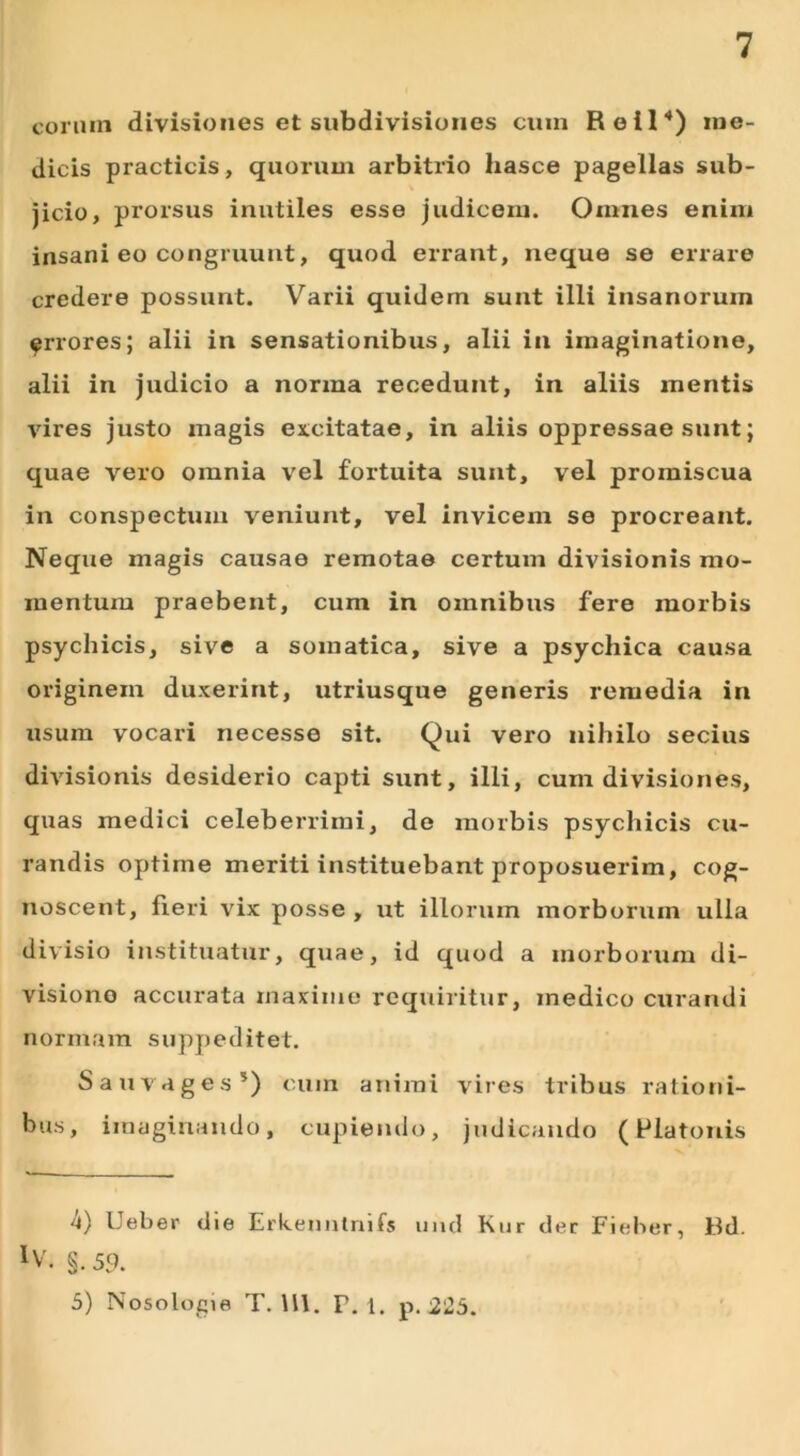 eorum divisiones et subdivisiones cum Reil4) me- dicis practicis, quorum arbitrio liasce pagellas sub- jicio, prorsus inutiles esse judicem. Omnes enim insani eo congruunt, quod errant, neque se errare credere possunt. Varii quidem sunt illi insanorum ^rrores; alii in sensationibus, alii in imaginatione, alii in judicio a norma recedunt, in aliis mentis vires justo magis excitatae, in aliis oppressae sunt; quae vero omnia vel fortuita sunt, vel promiscua in conspectum veniunt, vel invicem se procreant. Neque magis causae remotae certum divisionis mo- mentum praebent, cum in omnibus fere morbis psychicis, sive a somatica, sive a psychica causa originem duxerint, utriusque generis remedia in usum vocari necesse sit. Qui vero nihilo secius divisionis desiderio capti sunt, illi, cum divisiones, quas medici celeberrimi, de morbis psychicis cu- randis optime meriti instituebant proposuerim, cog- noscent, fieri vix posse , ut illorum morborum ulla divisio instituatur, quae, id quod a morborum di- visiono accurata maxime requiritur, medico curandi normam suppeditet. Sauvages5) cum animi vires tribus rationi- bus, imaginando, cupiendo, judicando (Platonis 4) Ueber die Erkenntnifs und Kur der Fieher, Bd. XV. §. 59. 5) Nosologie T. HI. T. 1. p. 225.