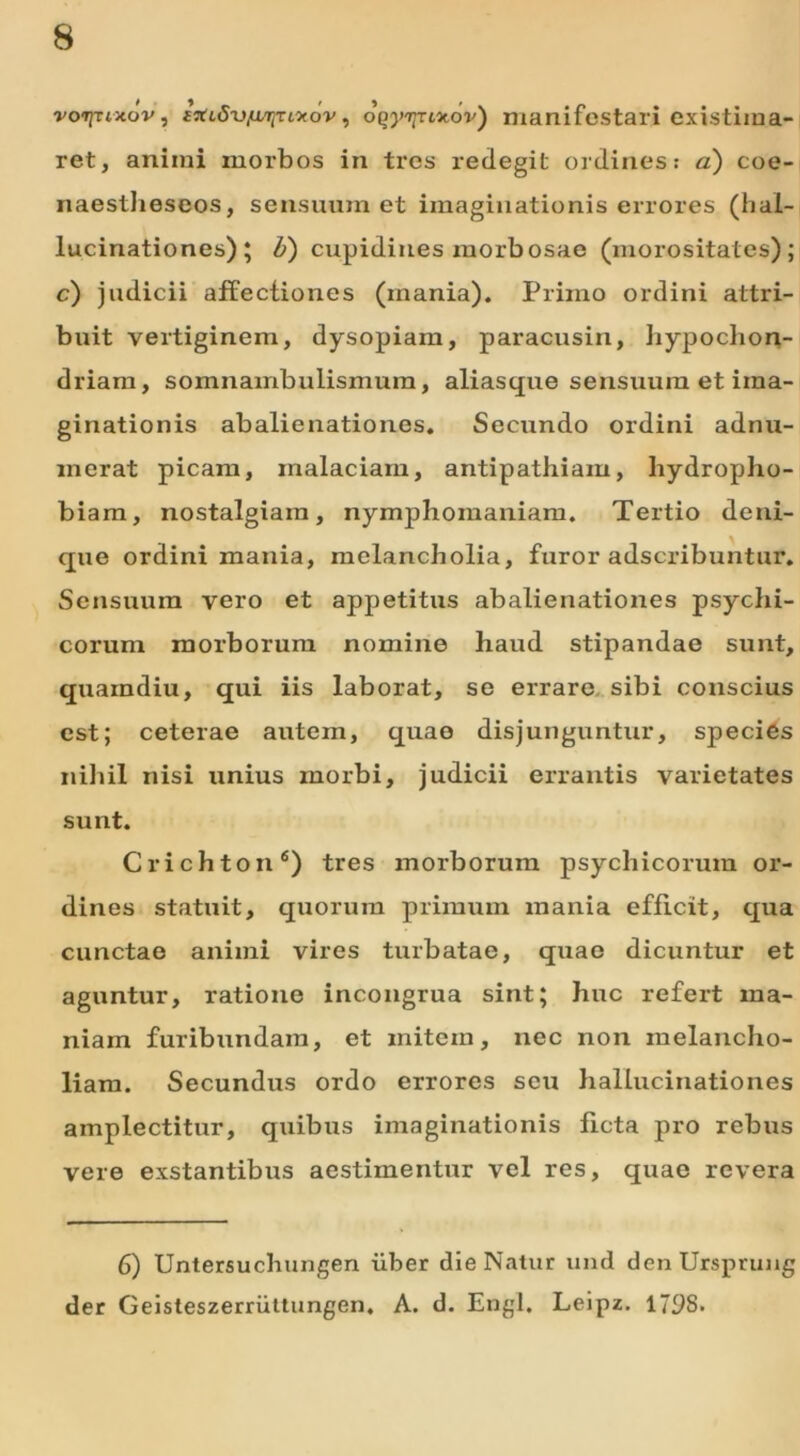 rcvr/Tixov, fVtcSvjaTjTtotov, oqyyTcxov) manifestari existima- ret, aniini morbos in tres redegit ordines: a) coe- naestheseos, sensuum et imaginationis errores (hal- lucinationes); b) cupidines morbosae (morositates); c) judicii affectiones (mania). Primo ordini attri- buit vertiginem, dysopiam, paracusin, hypochon- driam, somnambulismum, aliasque sensuum et ima- ginationis abalienationes. Secundo ordini adnu- merat picam, malaciam, antipathiam, hydropho- biam, nostalgiain, nymphomaniam. Tertio deni- que ordini mania, melancholia, furor adscribuntur. Sensuum vero et appetitus abalienationes psychi- corum morborum nomine haud stipandae sunt, quaindiu, qui iis laborat, se errare sibi conscius est; ceterae autem, quae disjunguntur, species nihil nisi unius morbi, judicii errantis varietates sunt. Crichton6) tres morborum psychicorum or- dines statuit, quorum primum mania efficit, qua cunctae animi vires turbatae, quae dicuntur et aguntur, ratione incongrua sint; huc refert ma- niam furibundam, et mitem, nec non melancho- liam. Secundus ordo errores seu hallucinationes amplectitur, quibus imaginationis ficta pro rebus vere exstantibus aestimentur vel res, quae revera 6) Untersuchungen uber die Natur urnl denUrsprung der Geisteszerruttungen, A. d. Engl. Leipz. 179S.