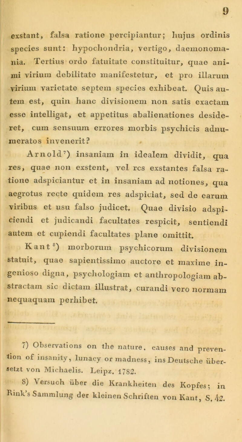 exstant, falsa ratione percipiantur; hujus ordinis species sunt: hypochondria, vertigo, dacmonoma- nia. Tertius ordo fatuitate constituitur, quae ani- mi virium debilitate manifestetur, et pro illarum virium varietate septem species exhibeat. Quis au- tem est, quin hanc divisionem non satis exactam esse intelligat, et appetitus abalienationes deside- ret, cum sensuum errores morbis psychicis adnu- meratos invenerit? Arnold7) insaniam in idealem dividit, qua res, quae non exstent, vel res exstantes falsa ra- tione adspiciantur et in insaniam ad notiones, qua aegrotus recte quidem res adspiciat, sed de carum viribus et usu falso judicet. Quae divisio adspi- ciendi et judicandi facultates respicit, sentiendi autem et cupiendi facultates plane omittit. Kant8) morborum psychicorum divisionem statuit, quae sapientissimo auctore et maxime in- genioso digna, psychologiam et anthropologiam ab- stractam sic dictam illustrat, curandi vero normam nequaquam perhibet. 7) Observations on the nature, eauses and preven- tion of insanity, lunacy or madness, ins Deutsche iiber- selzt von Michaelis. Leipz. 1782. S) \ ersuch iiber die Krankheiten des Kopfes; in KinVs Sammlung der kleinen Schriften von Kant, S. \2.