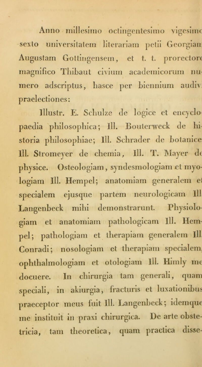 Anno millesimo octingentesimo vigesime sexto universitatem literariam petii Georgian Augustam Gottingensein, et t. t. prorecton magnifico Tliibaut civium academicorum nu- mero adseriptus, hasce per biennium audiv praelectiones: lllustr. E. Scbulze de logice et encyclo paedia philosophica; 111. Bouterweck de hi- storia philosophiae; lll. Schrader de botanice lll. Stromeyer tlc chemia, lll. T. Mayer ele physice. Osteologiam, syndesmologiam ct myo- logiam lll. Hempel; anatomiam generalem ei specialem ejuscpic partem neurologicam lll Langenbeck mihi demonstrarunt. Physiolo- giam et anatomiam pathologicam lll. Hem- pel; pathologiam et therapiam generalem lll Conradi; nosologiam ct therapiam specialem, ophthalmologiam et otologiam lll. Himly me docuere. In chirurgia tam generali, quam speciali, in akiurgia, fracturis et luxationibus praeceptor meus fuit lll. Langenbeck; idemque me instituit in praxi chirurgica. De arte obste- tricia, tam theoretica, quam praclica disse-