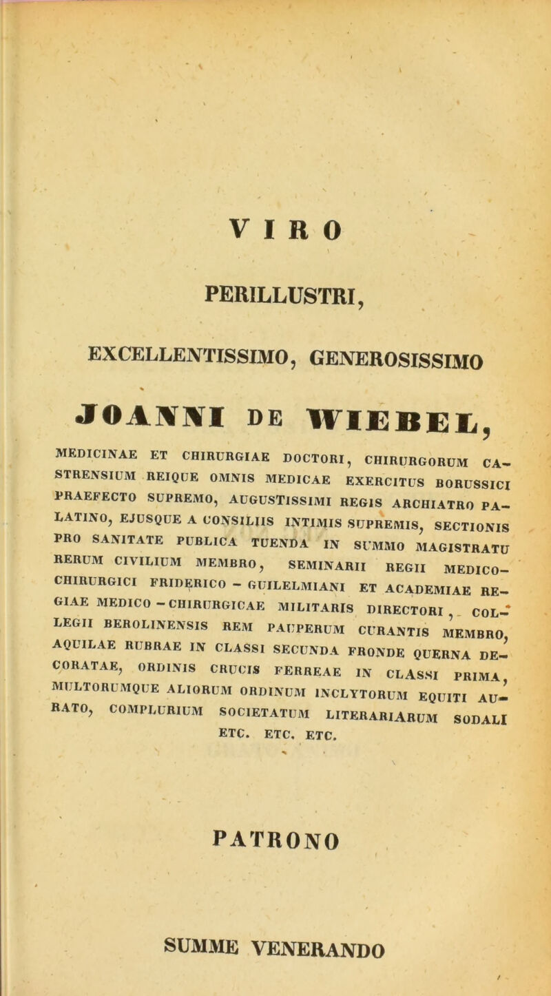 VIRO PERILLUSTRI, EXCELLENTISSIMO, GENEROSISSIMO JTOAtflVI de WIEBEI, MEDICINAE ET CHIRURGIAE DOCTORI, CHIRURGORUM CA- STRENSIUM REIQUE OMNIS MEDICAE EXERCITUS BORUSSICI PRAEFECTO SUPREMO, AUGUSTISSIMI REGIS ARCHIATRO PA- LATINO, EJUSQUE A CONSILIIS INTIMIS SUPREMIS, SECTIONIS PRO SANITATE PUBLICA TUENDA IN SUMMO MAGISTRATU RERUM CIVILIUM MEMBRO, SEMINARII REGII MEDICO- CHIRURGICI FRIDERICO - GUILELMIANI ET ACADEMIAE RE- GIAE MEDICO - CHIRURGICAE MILITARIS DIRECTORI, COL- LEGII BEROLINENSIS REM PAUPERUM CURANTIS MEMBRO AQUILAE RUBRAE IN CLASSI SECUNDA FRONDE QUERNA DE- CORATAE, ORDINIS CRUCIS FERREAE IN CLASSI PRIMA MULTORUMQUE ALIORUM ORDINUM INCLYTORUM EQUITI AU- RATO, COMPLURIUM SOCIETATUM LITERARIARUM SODALI ETC. ETC. ETC. PATRONO SUMME VENERANDO