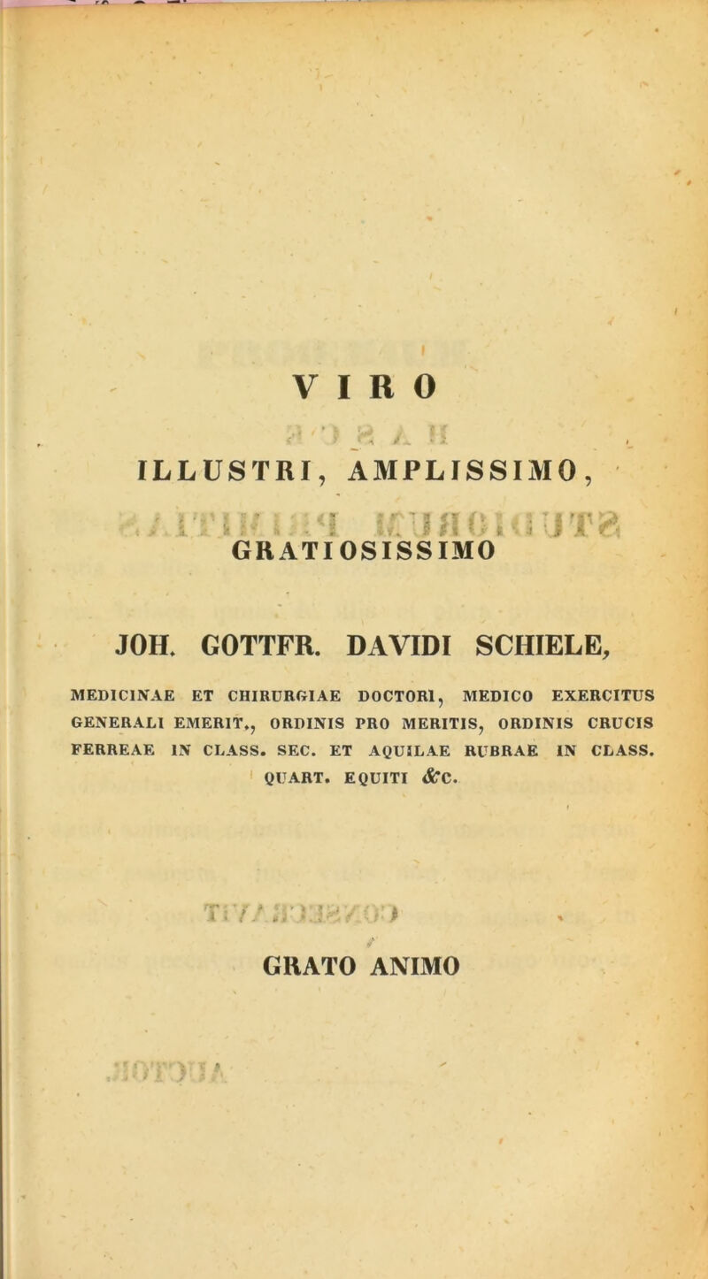 ILLUSTRI, AMPLISSIMO, ; . , J';V: GRATIOSISSIMO JOH. GOTTFR. DAVIDI SCHIELE, MEDICINAE ET CHIRURGIAE DOCTOR1, MEDICO EXERCITUS GENERALI EMERIT,, ORDINIS PRO MERITIS, ORDINIS CRUCIS FERREAE IN CLASS. SEC, ET AQUILAE RUBRAE IN CLASS. QUART. EQUITI <£rc. jvn wyjMv.m GRATO ANIMO