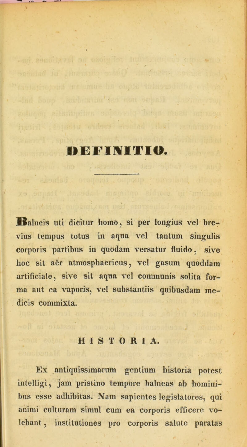 DEFINITIO . Balneis uti dicitur homo, si per longius vel bre- vius tempus totus in aqua vel tantum singulis corporis partibus in quodam versatur fluido, sive hoc sit aer atmosphaericus, vel gasum quoddam artificiale, sive sit aqua vel communis solita for- ma aut ea vaporis, vel substantiis quibusdam me- dicis commixta. HISTORIA. Ex antiquissimarum gentium historia potest intelligi, jam pristino tempore balneas ab homini- bus esse adhibitas. Nam sapientes legislatores, qui animi culturam simul cum ea corporis efficere vo- lebant , institutiones pro corporis salute paratas