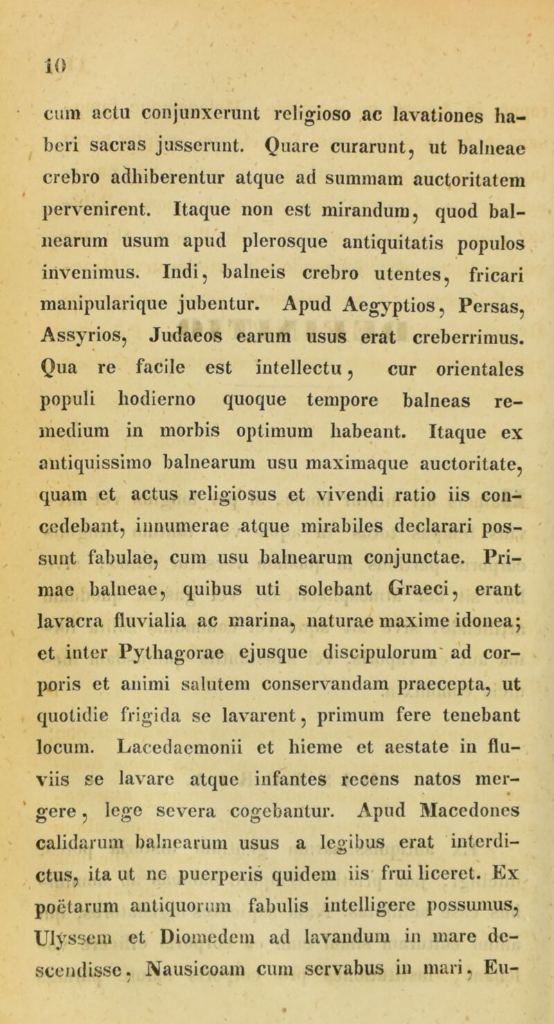 cum aclu conjunxerunt religioso ac lavationes ha- beri sacras jusserunt. Quare curarunt, ut balneae crebro adbiberentur atque ad summam auctoritatem pervenirent. Itaque non est mirandum, quod bal- nearum usum apud plerosque antiquitatis populos invenimus. Indi, balneis crebro utentes, fricari manipularique jubentur. Apud Aegyptios, Persas, Assyrios, Judaeos earum usus erat creberrimus. Qua re facile est intellectu, cur orientales populi hodierno quoque tempore balneas re- medium in morbis optimum habeant. Itaque ex antiquissimo balnearum usu maximaque auctoritate, quam et actus religiosus et vivendi ratio iis con- cedebant, innumerae atque mirabiles declarari pos- sunt fabulae, cum usu balnearum conjunctae. Pri- mae balneae, quibus uti solebant Graeci, erant lavacra fluvialia ac marina, naturae maxime idonea; et inter Pythagorae ejusque discipulorum ad cor- poris et animi salutem conservandam praecepta, ut quotidie frigida se lavarent, primum fere tenebant locum. Lacedaemonii et hieme et aestate in flu- viis se lavare atque infantes recens natos mer- gere , lege severa cogebantur. Apud Macedones calidarum balnearum usus a legibus erat interdi- ctus, ita ut ne puerperis quidem iis frui liceret. Ex poetarum antiquorum fabulis intelligere possumus, Ulyssem et Diomedem ad lavandum in mare de- scendisse, Nausicoam cum servabus in mari, Eu-