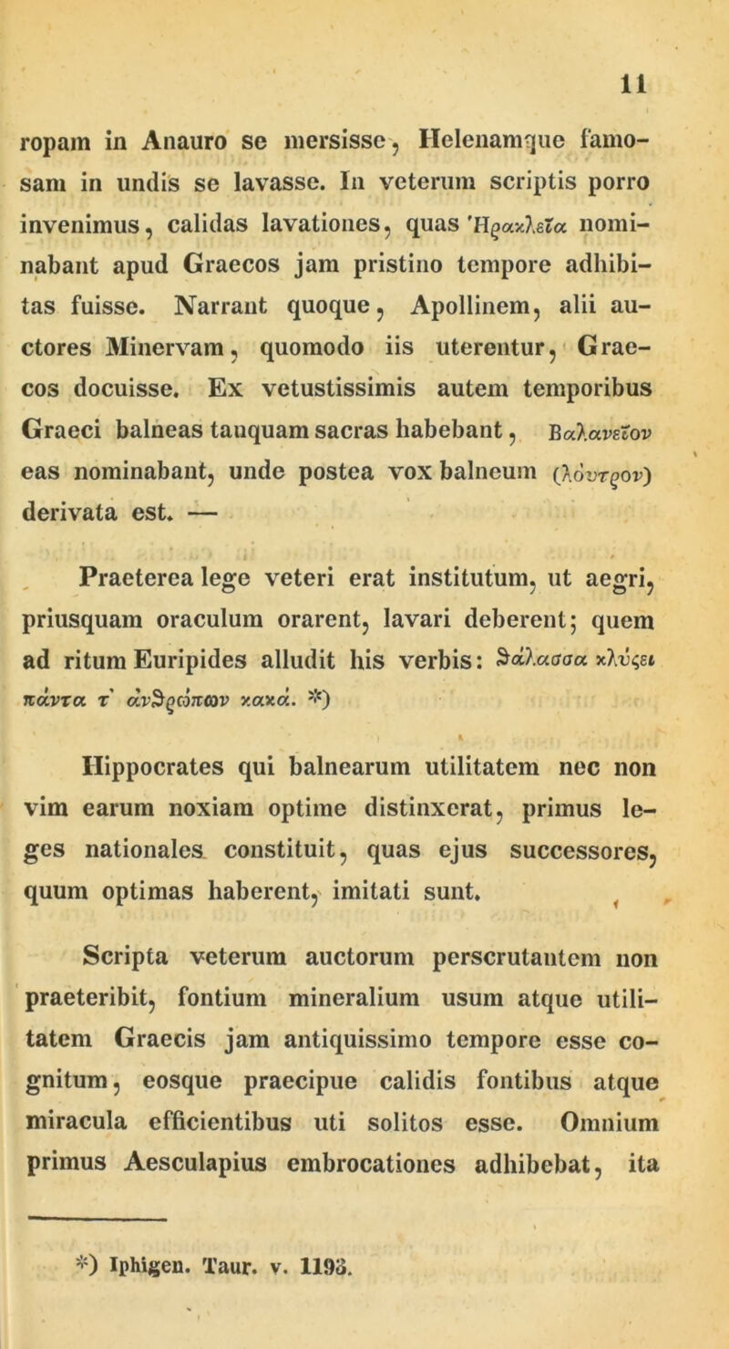 ropam in Anauro se mersisse, Ilelenamque famo- sam in undis se lavasse. In veterum scriptis porro invenimus, calidas lavationes, quas 'H^axAeta nomi- nabant apud Graecos jam pristino tempore adhibi- tas fuisse. Narrant quoque, Apollinem, alii au- ctores Minervam, quomodo iis uterentur, Grae- cos docuisse. Ex vetustissimis autem temporibus Graeci balneas tauquam sacras habebant, Balavstov eas nominabant, unde postea vox balneum (Aovrgov) derivata est. — Praeterea lege veteri erat institutum, ut aegri, priusquam oraculum orarent, lavari deberent; quem ad ritum Euripides alludit his verbis: Sctt.aaaa •kKvcjli KOLVTa T dvSgcoimv xaxd. *) i * • m-: ’ . * i ► t Hippocrates qui balnearum utilitatem nec non vim earum noxiam optime distinxerat, primus le- ges nationales constituit, quas ejus successores, quum optimas haberent, imitati sunt. Scripta veterum auctorum perscrutantem non praeteribit, fontium mineralium usum atque utili- tatem Graecis jam antiquissimo tempore esse co- gnitum , eosque praecipue calidis fontibus atque miracula efficientibus uti solitos esse. Omnium primus Aesculapius embrocationes adhibebat, ita *) Iphigen. Taur. v. 1193.