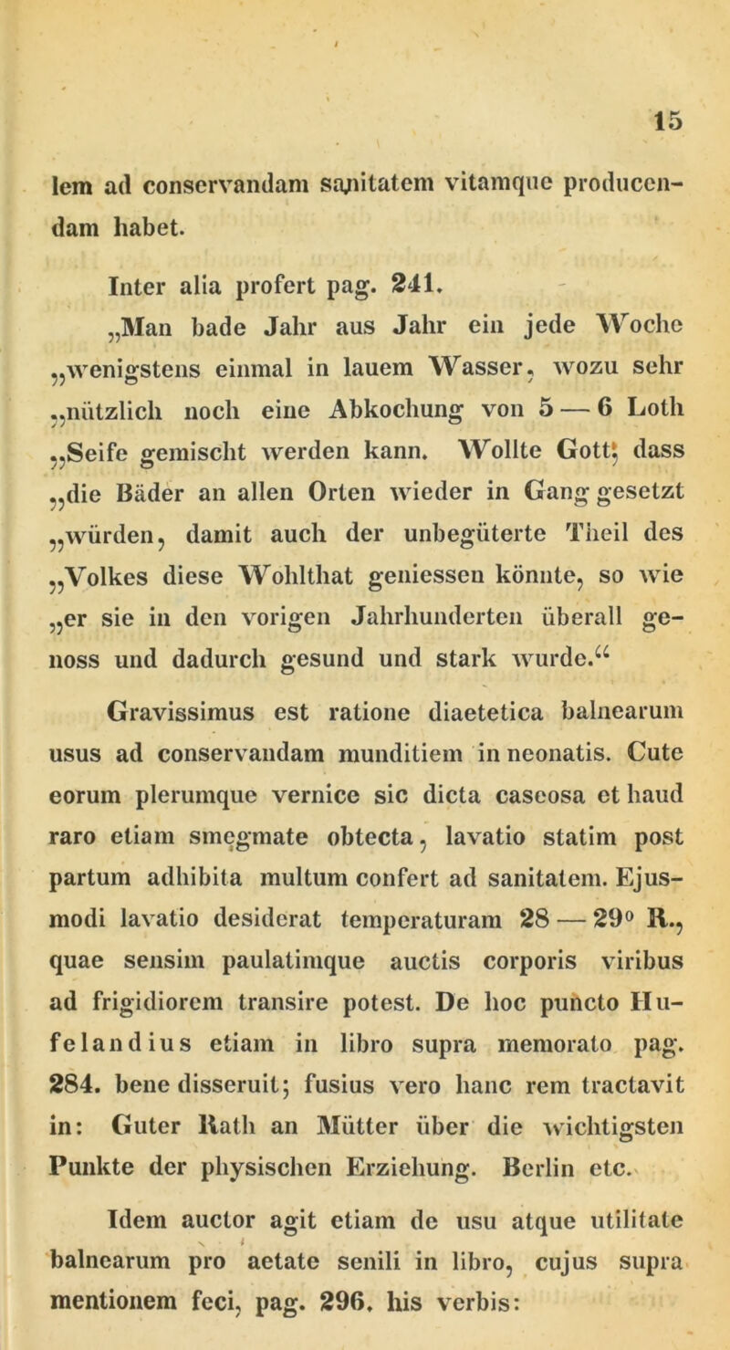 lem ad conservandam sanitatem vitamque producen- dam habet. Inter alia profert pag. 241. „Man bade Jahr aus Jahr ein jede Woche ,,\veni£fstens einmal in lauem Wasser, wozu sehr „niitzlicli noch eine Abkochung von 5 — 6 Lotii „Seife gemischt werden kann. Wollte Gott$ dass ,,die Bader an allen Orten wieder in Gang gesetzt ,,wiirden, damit auch der unbegiiterte Tiieil des „Volkes diese Wohlthat geniesseu konnte, so wie „er sie in den vorigen Jahrhunderten iiberall ge- noss und dadurch gesund und stark wurdc.u Gravissimus est ratione diaetetica balnearum usus ad conservandam munditiem in neonatis. Cute eorum plerumque vernice sic dicta caseosa et haud raro etiam smegmate obtecta, lavatio statim post partum adhibita multum confert ad sanitatem. Ejus- modi lavatio desiderat temperaturam 28 — 29° R., quae sensim paulalimque auctis corporis viribus ad frigidiorem transire potest. De hoc puncto Hu- felandius etiam in libro supra memorato pag. 284. bene disseruit; fusius vero hanc rem tractavit in: Guter llath an Miitter iiber die wiclitigsten Punkte der physischen Erziehung. Berlin etc. Idem auctor agit etiam de usu atque utilitate s t balnearum pro aetate senili in libro, cujus supra mentionem feci, pag. 296. his verbis: