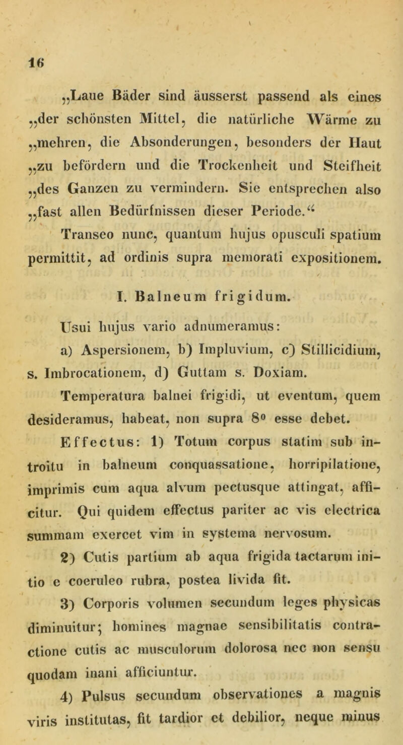 1« „Laue Biider sind ausserst passend ais eincs ,,der schbnsten Mittel, die naturliche Warme zu „mehren, dic Absonderungen, besonders der Haut „zu befordern und die Trockcnheit und Stcifheit „des Ganzen zu vermindern. Sie entsprechen also ,,fast allen Bediirfnissen dieser Periodo. % Transeo nunc, quantum hujus opusculi spatium • i permittit, ad ordinis supra memorati expositionem. I. Balneum frigidum. Usui hujus vario adnumeramus: a) Aspersionem, b) Impluvium, c) Stillicidium, s. Imbrocationcm, d) Guttam s. Doxiam. Temperatura balnei frigidi, ut eventum, quem desideramus, habeat, non supra 8° esse debet. Effectus: 1) Totum corpus slatim sub in- i troitu in balneum conquassatione, horripilatione, imprimis cum aqua alvum pectusque attingat, affi- citur. Qui quidem effectus pariter ac vis electrica summam exercet vim in systema nervosum. 2) Cutis partium ab aqua frigida tactarum ini- tio e coeruleo rubra, postea livida fit. 3) Corporis volumen secundum leges physicas diminuitur; homines magnae sensibilitatis contra- ctione cutis ac musculorum dolorosa nec non sensu quodam inani afficiuntur. 4) Pulsus secundum observationes a magnis viris institutas, fit tardior et debilior, neque minus