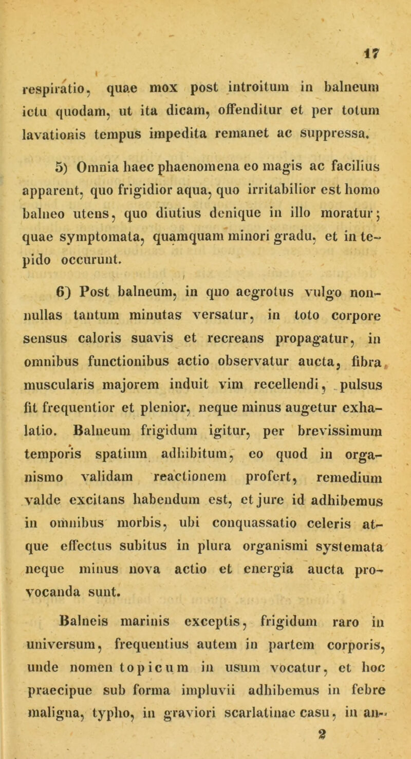 t 0 _ -v respiratio, quae mox post introitum in balneum ictu quodam, ut ita dicam, offenditur et per totum lavationis tempus impedita remanet ac suppressa. 5) Omnia haec phaenomena eo magis ac facilius apparent, quo frigidior aqua, quo irritabilior est homo balneo utens, quo diutius denique in illo moratur; quae symptomata, quamquam minori gradu, et in te- pido occurunt. > ' / 6) Post balneum, in quo aegrotus vulgo non- nullas tantum minutas versatur, in toto corpore sensus caloris suavis et recreans propagatur, in omnibus functionibus actio observatur aucta, fibra muscularis majorem induit vim recellendi, pulsus fit frequentior et plenior, neque minus augetur exha- latio. Balneum frigidum igitur, per brevissimum temporis spatium adhibitum, co quod in orga- nismo validam reactionem profert, remedium valde excitans habendum est, et jure id adhibemus in omnibus morbis, ubi conquassatio celeris at- que effectus subitus in plura organismi systemata neque minus nova actio et energia aucta pro- vocanda sunt. Balneis marinis exceptis, frigidum raro in universum, frequentius autem in partem corporis, unde nomen topicum in usum vocatur, et hoc praecipue sub forma impluvii adhibemus in febre maligna, typho, in graviori scarlatinae casu, in an-> 2